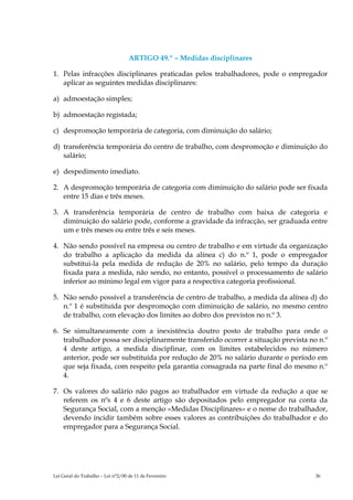 ARTIGO 49.º – Medidas disciplinares

1. Pelas infracções disciplinares praticadas pelos trabalhadores, pode o empregador
   aplicar as seguintes medidas disciplinares:

a) admoestação simples;

b) admoestação registada;

c) despromoção temporária de categoria, com diminuição do salário;

d) transferência temporária do centro de trabalho, com despromoção e diminuição do
   salário;

e) despedimento imediato.

2. A despromoção temporária de categoria com diminuição do salário pode ser fixada
   entre 15 dias e três meses.

3. A transferência temporária de centro de trabalho com baixa de categoria e
   diminuição do salário pode, conforme a gravidade da infracção, ser graduada entre
   um e três meses ou entre três e seis meses.

4. Não sendo possível na empresa ou centro de trabalho e em virtude da organização
   do trabalho a aplicação da medida da alínea c) do n.º 1, pode o empregador
   substitui-la pela medida de redução de 20% no salário, pelo tempo da duração
   fixada para a medida, não sendo, no entanto, possível o processamento de salário
   inferior ao mínimo legal em vigor para a respectiva categoria profissional.

5. Não sendo possível a transferência de centro de trabalho, a medida da alínea d) do
   n.º 1 é substituída por despromoção com diminuição de salário, no mesmo centro
   de trabalho, com elevação dos limites ao dobro dos previstos no n.º 3.

6. Se simultaneamente com a inexistência doutro posto de trabalho para onde o
   trabalhador possa ser disciplinarmente transferido ocorrer a situação prevista no n.º
   4 deste artigo, a medida disciplinar, com os limites estabelecidos no número
   anterior, pode ser substituída por redução de 20% no salário durante o período em
   que seja fixada, com respeito pela garantia consagrada na parte final do mesmo n.º
   4.

7. Os valores do salário não pagos ao trabalhador em virtude da redução a que se
   referem os nºs 4 e 6 deste artigo são depositados pelo empregador na conta da
   Segurança Social, com a menção «Medidas Disciplinares» e o nome do trabalhador,
   devendo incidir também sobre esses valores as contribuições do trabalhador e do
   empregador para a Segurança Social.




Lei Geral do Trabalho – Lei n°2/00 de 11 de Fevereiro                               36
 