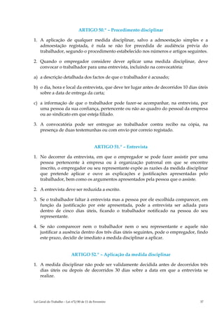ARTIGO 50.º – Procedimento disciplinar

1. A aplicação de qualquer medida disciplinar, salvo a admoestação simples e a
   admoestação registada, é nula se não for precedida de audiência prévia do
   trabalhador, segundo o procedimento estabelecido nos números e artigos seguintes.

2. Quando o empregador considere dever aplicar uma medida disciplinar, deve
   convocar o trabalhador para uma entrevista, incluindo na convocatória:

a) a descrição detalhada dos factos de que o trabalhador é acusado;

b) o dia, hora e local da entrevista, que deve ter lugar antes de decorridos 10 dias úteis
   sobre a data de entrega da carta;

c) a informação de que o trabalhador pode fazer-se acompanhar, na entrevista, por
   uma pessoa da sua confiança, pertencente ou não ao quadro do pessoal da empresa
   ou ao sindicato em que esteja filiado.

3. A convocatória pode ser entregue ao trabalhador contra recibo na cópia, na
   presença de duas testemunhas ou com envio por correio registado.


                                            ARTIGO 51.º – Entrevista

1. No decorrer da entrevista, em que o empregador se pode fazer assistir por uma
   pessoa pertencente à empresa ou à organização patronal em que se encontre
   inscrito, o empregador ou seu representante expõe as razões da medida disciplinar
   que pretende aplicar e ouve as explicações e justificações apresentadas pelo
   trabalhador, bem como os argumentos apresentados pela pessoa que o assiste.

2. A entrevista deve ser reduzida a escrito.

3. Se o trabalhador faltar à entrevista mas a pessoa por ele escolhida comparecer, em
   função da justificação por este apresentada, pode a entrevista ser adiada para
   dentro de cinco dias úteis, ficando o trabalhador notificado na pessoa do seu
   representante.

4. Se não comparecer nem o trabalhador nem o seu representante e aquele não
   justificar a ausência dentro dos três dias úteis seguintes, pode o empregador, findo
   este prazo, decidir de imediato a medida disciplinar a aplicar.


                           ARTIGO 52.º – Aplicação da medida disciplinar

1. A medida disciplinar não pode ser validamente decidida antes de decorridos três
   dias úteis ou depois de decorridos 30 dias sobre a data em que a entrevista se
   realize.




Lei Geral do Trabalho – Lei n°2/00 de 11 de Fevereiro                                 37
 