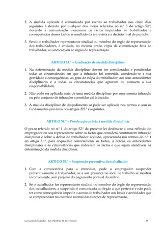 2. A medida aplicada é comunicada por escrito ao trabalhador nos cinco dias
   seguintes à decisão por qualquer dos meios referidos no n.º 3 do artigo 50.º,
   devendo a comunicação mencionar os factos imputados ao trabalhador e
   consequências desses factos, o resultado da entrevista e a decisão final de punição.

3. Sendo o trabalhador representante sindical ou membro do órgão de representação
   dos trabalhadores, é enviada, no mesmo prazo, cópia da comunicação feita ao
   trabalhador, ao sindicato ou ao órgão de representação.


                          ARTIGO 53.º – Graduação da medida disciplinar

1. Na determinação da medida disciplinar devem ser consideradas e ponderadas
   todas as circunstâncias em que a infracção foi cometida, atendendo-se a sua
   gravidade e consequências, ao grau de culpa do trabalhador, aos seus antecedentes
   disciplinares e a todas as circunstâncias que agravem ou atenuem a sua
   responsabilidade.

2. Não pode ser aplicada mais de uma medida disciplinar por uma mesma infracção
   ou pelo conjunto de infracções cometidas até à decisão.

3. A medida disciplinar de despedimento só pode ser aplicada nos termos e com os
   fundamentos previstos nos artigos 225.º e seguintes.


                      ARTIGO 54.º – Ponderação prévia à medida disciplinar

O prazo referido no n.º 1 do artigo 52.º da presente lei destina-se a uma reflexão do
empregador ou seu representante sobre os factos que considera constituírem infracção
disciplinar e sobre a defesa do trabalhador arguido, apresentada nos termos do n.º 1
do artigo 51.º, para enquadrar correctamente os factos, a defesa, os antecedentes
disciplinares e as circunstâncias que rodearam os factos e que sejam atendíveis na
determinação da medida disciplinar.


                       ARTIGO 55.º – Suspensão preventiva do trabalhador

1. Com a convocatória para a entrevista, pode o empregador suspender
   preventivamente o trabalhador, se a sua presença no local de trabalho se mostrar
   inconveniente, sem prejuízo do pagamento pontual do salário.

2. Se o trabalhador for representante sindical ou membro do órgão de representação
   dos trabalhadores, a suspensão é comunicada ao órgão a que pertence e não pode
   ter como consequência impedir o acesso do trabalhador aos locais e actividades que
   se compreendam no exercício normal das funções de representação.




Lei Geral do Trabalho – Lei n°2/00 de 11 de Fevereiro                              38
 