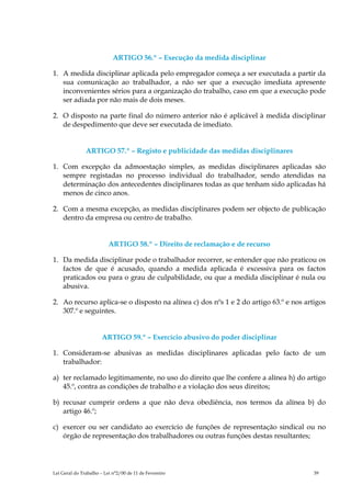 ARTIGO 56.º – Execução da medida disciplinar

1. A medida disciplinar aplicada pelo empregador começa a ser executada a partir da
   sua comunicação ao trabalhador, a não ser que a execução imediata apresente
   inconvenientes sérios para a organização do trabalho, caso em que a execução pode
   ser adiada por não mais de dois meses.

2. O disposto na parte final do número anterior não é aplicável à medida disciplinar
   de despedimento que deve ser executada de imediato.


               ARTIGO 57.º – Registo e publicidade das medidas disciplinares

1. Com excepção da admoestação simples, as medidas disciplinares aplicadas são
   sempre registadas no processo individual do trabalhador, sendo atendidas na
   determinação dos antecedentes disciplinares todas as que tenham sido aplicadas há
   menos de cinco anos.

2. Com a mesma excepção, as medidas disciplinares podem ser objecto de publicação
   dentro da empresa ou centro de trabalho.


                          ARTIGO 58.º – Direito de reclamação e de recurso

1. Da medida disciplinar pode o trabalhador recorrer, se entender que não praticou os
   factos de que é acusado, quando a medida aplicada é excessiva para os factos
   praticados ou para o grau de culpabilidade, ou que a medida disciplinar é nula ou
   abusiva.

2. Ao recurso aplica-se o disposto na alínea c) dos nºs 1 e 2 do artigo 63.º e nos artigos
   307.º e seguintes.


                       ARTIGO 59.º – Exercício abusivo do poder disciplinar

1. Consideram-se abusivas as medidas disciplinares aplicadas pelo facto de um
   trabalhador:

a) ter reclamado legitimamente, no uso do direito que lhe confere a alínea h) do artigo
   45.º, contra as condições de trabalho e a violação dos seus direitos;

b) recusar cumprir ordens a que não deva obediência, nos termos da alínea b) do
   artigo 46.º;

c) exercer ou ser candidato ao exercício de funções de representação sindical ou no
   órgão de representação dos trabalhadores ou outras funções destas resultantes;




Lei Geral do Trabalho – Lei n°2/00 de 11 de Fevereiro                                 39
 