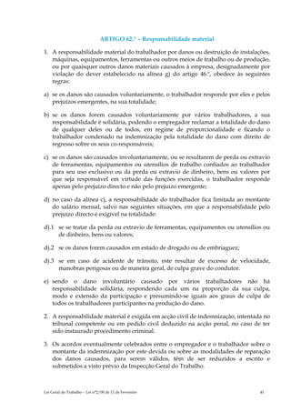 ARTIGO 62.º – Responsabilidade material

1. A responsabilidade material do trabalhador por danos ou destruição de instalações,
   máquinas, equipamentos, ferramentas ou outros meios de trabalho ou de produção,
   ou por quaisquer outros danos materiais causados à empresa, designadamente por
   violação do dever estabelecido na alínea g) do artigo 46.º, obedece às seguintes
   regras:

a) se os danos são causados voluntariamente, o trabalhador responde por eles e pelos
   prejuízos emergentes, na sua totalidade;

b) se os danos forem causados voluntariamente por vários trabalhadores, a sua
   responsabilidade é solidária, podendo o empregador reclamar a totalidade do dano
   de qualquer deles ou de todos, em regime de proporcionalidade e ficando o
   trabalhador condenado na indemnização pela totalidade do dano com direito de
   regresso sobre os seus co-responsáveis;

c) se os danos são causados involuntariamente, ou se resultarem de perda ou extravio
   de ferramentas, equipamentos ou utensílios de trabalho confiados ao trabalhador
   para seu uso exclusivo ou da perda ou extravio de dinheiro, bens ou valores por
   que seja responsável em virtude das funções exercidas, o trabalhador responde
   apenas pelo prejuízo directo e não pelo prejuízo emergente;

d) no caso da alínea c), a responsabilidade do trabalhador fica limitada ao montante
   do salário mensal, salvo nas seguintes situações, em que a responsabilidade pelo
   prejuízo directo é exigível na totalidade:

d).1 se se tratar da perda ou extravio de ferramentas, equipamentos ou utensílios ou
     de dinheiro, bens ou valores;

d).2 se os danos forem causados em estado de drogado ou de embriaguez;

d).3 se em caso de acidente de trânsito, este resultar de excesso de velocidade,
     manobras perigosas ou de maneira geral, de culpa grave do condutor.

e) sendo o dano involuntário causado por vários trabalhadores não há
   responsabilidade solidária, respondendo cada um na proporção da sua culpa,
   modo e extensão da participação e presumindo-se iguais aos graus de culpa de
   todos os trabalhadores participantes na produção do dano.

2. A responsabilidade material é exigida em acção civil de indemnização, intentada no
   tribunal competente ou em pedido civil deduzido na acção penal, no caso de ter
   sido instaurado procedimento criminal.

3. Os acordos eventualmente celebrados entre o empregador e o trabalhador sobre o
   montante da indemnização por este devida ou sobre as modalidades de reparação
   dos danos causados, para serem válidos, têm de ser reduzidos a escrito e
   submetidos a visto prévio da Inspecção Geral do Trabalho.



Lei Geral do Trabalho – Lei n°2/00 de 11 de Fevereiro                            41
 