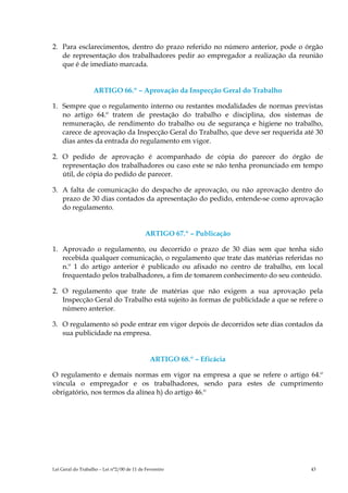2. Para esclarecimentos, dentro do prazo referido no número anterior, pode o órgão
   de representação dos trabalhadores pedir ao empregador a realização da reunião
   que é de imediato marcada.


                   ARTIGO 66.º – Aprovação da Inspecção Geral do Trabalho

1. Sempre que o regulamento interno ou restantes modalidades de normas previstas
   no artigo 64.º tratem de prestação do trabalho e disciplina, dos sistemas de
   remuneração, de rendimento do trabalho ou de segurança e higiene no trabalho,
   carece de aprovação da Inspecção Geral do Trabalho, que deve ser requerida até 30
   dias antes da entrada do regulamento em vigor.

2. O pedido de aprovação é acompanhado de cópia do parecer do órgão de
   representação dos trabalhadores ou caso este se não tenha pronunciado em tempo
   útil, de cópia do pedido de parecer.

3. A falta de comunicação do despacho de aprovação, ou não aprovação dentro do
   prazo de 30 dias contados da apresentação do pedido, entende-se como aprovação
   do regulamento.


                                            ARTIGO 67.º – Publicação

1. Aprovado o regulamento, ou decorrido o prazo de 30 dias sem que tenha sido
   recebida qualquer comunicação, o regulamento que trate das matérias referidas no
   n.º 1 do artigo anterior é publicado ou afixado no centro de trabalho, em local
   frequentado pelos trabalhadores, a fim de tomarem conhecimento do seu conteúdo.

2. O regulamento que trate de matérias que não exigem a sua aprovação pela
   Inspecção Geral do Trabalho está sujeito às formas de publicidade a que se refere o
   número anterior.

3. O regulamento só pode entrar em vigor depois de decorridos sete dias contados da
   sua publicidade na empresa.


                                              ARTIGO 68.º – Eficácia

O regulamento e demais normas em vigor na empresa a que se refere o artigo 64.º
vincula o empregador e os trabalhadores, sendo para estes de cumprimento
obrigatório, nos termos da alínea h) do artigo 46.º




Lei Geral do Trabalho – Lei n°2/00 de 11 de Fevereiro                             43
 
