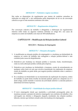 ARTIGO 69.º – Nulidade e regime sucedâneo

São nulas as disposições do regulamento que tratem de matérias estranhas às
indicadas no artigo 64.º e são substituídas pelas disposições da lei ou da convenção
colectiva as que se não mostrem conforme com estas.


                               ARTIGO 70.º – Regulamentos obrigatórios

Por convenção colectiva de trabalho é obrigatória a elaboração de regulamentos
internos sobre todas ou algumas matérias referidas no artigo 64.º, nos casos de
empresa ou centro de trabalho com mais de 100 trabalhadores.


            CAPÍTULO IV – Modificação da Relação Jurídico-Laboral

                                   SECÇÃO I – Mudança do Empregador


                                    ARTIGO 71.º – Situações abrangidas

1. A modificação na situação jurídica do empregador e a mudança na titularidade da
   empresa ou centro de trabalho não extinguem a relação jurídico-laboral e não
   constitui justa causa de despedimento.

2. Entende-se por mudança na situação jurídica a sucessão, fusão, transformação,
   cisão ou outra alteração jurídica sofrida pela empresa.

3. Entende-se por mudança na titularidade o trespasse, cessão de arrendamento ou
   qualquer outro facto ou acto que envolva transmissão da exploração da empresa,
   centro de trabalho ou parte deste, por negócio jurídico celebrado entre o anterior e
   novo titular.

4. Se a mudança na titularidade ou na transmissão da exploração da empresa, centro
   de trabalho ou parte deste resultar de decisão judicial, aplica-se o disposto no nº 1
   deste artigo, sendo mantido o exercício da actividade anterior e a decisão judicial o
   determinar de forma expressa.


                      ARTIGO 72.º – Estabilidade da relação jurídico-laboral

1. O novo empregador desde que mantenha a actividade prosseguida antes da
   mudança assume a posição do anterior empregador nos contratos de trabalho e fica
   sub-rogado nos direitos e obrigações daquele, resultantes das relações jurídico-
   laborais, mesmo que tenham cessado antes da mudança do empregador.



Lei Geral do Trabalho – Lei n°2/00 de 11 de Fevereiro                               44
 