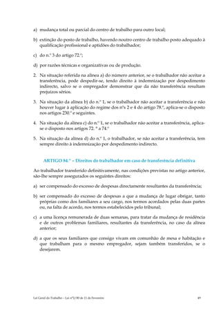 a) mudança total ou parcial do centro de trabalho para outro local;

b) extinção do posto de trabalho, havendo noutro centro de trabalho posto adequado à
   qualificação profissional e aptidões do trabalhador;

c) do n.º 3 do artigo 72.º;

d) por razões técnicas e organizativas ou de produção.

2. Na situação referida na alínea a) do número anterior, se o trabalhador não aceitar a
   transferência, pode despedir-se, tendo direito à indemnização por despedimento
   indirecto, salvo se o empregador demonstrar que da não transferência resultam
   prejuízos sérios.

3. Na situação da alínea b) do n.º 1, se o trabalhador não aceitar a transferência e não
   houver lugar à aplicação do regime dos nºs 2 e 4 do artigo 78.º, aplica-se o disposto
   nos artigos 230.º e seguintes.

4. Na situação da alínea c) do n.º 1, se o trabalhador não aceitar a transferência, aplica-
   se o disposto nos artigos 72. ° a 74.º

5. Na situação da alínea d) do n.º 1, o trabalhador, se não aceitar a transferência, tem
   sempre direito à indemnização por despedimento indirecto.


       ARTIGO 84.º – Direitos do trabalhador em caso de transferência definitiva

Ao trabalhador transferido definitivamente, nas condições previstas no artigo anterior,
são-lhe sempre assegurados os seguintes direitos:

a) ser compensado do excesso de despesas directamente resultantes da transferência;

b) ser compensado do excesso de despesas a que a mudança de lugar obrigar, tanto
   próprias como dos familiares a seu cargo, nos termos acordados pelas duas partes
   ou, na falta de acordo, nos termos estabelecidos pelo tribunal;

c) a uma licença remunerada de duas semanas, para tratar da mudança de residência
   e de outros problemas familiares, resultantes da transferência, no caso da alínea
   anterior;

d) a que os seus familiares que consigo vivam em comunhão de mesa e habitação e
   que trabalham para o mesmo empregador, sejam também transferidos, se o
   desejarem.




Lei Geral do Trabalho – Lei n°2/00 de 11 de Fevereiro                                  49
 