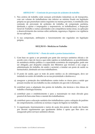 ARTIGO 93.º – Comissão de prevenção de acidentes de trabalho

1. Nos centros de trabalho onde exerçam actividades industriais ou de transportes,
   com um volume de trabalhadores não inferior ao mínimo fixado em legislação
   própria ou que preencham outros requisitos na mesma previstos, é constituída uma
   comissão de prevenção de acidentes de trabalho, de composição paritária,
   destinada a apoiar o empregador e responsáveis, os trabalhadores, a Inspecção
   Geral do Trabalho e outras autoridades com competência nestas áreas, na aplicação
   e desenvolvimento das normas sobre ambiente, segurança e higiene e na vigilância
   da sua aplicação.

2. A sua composição, atribuições e funcionamento são reguladas em legislação
   própria.


                                    SECÇÃO II – Medicina no Trabalho


                       ARTIGO 94.º – Posto de saúde e postos farmacêuticos

1. Com base no apoio a ser prestado por parte dos serviços sanitários oficiais e de
   acordo com o tipo de riscos a que estão sujeitos os trabalhadores, as possibilidades
   de assistência médica pública e a capacidade económica do empregador, pode este
   ser obrigado, por despacho conjunto dos Ministros que tiverem a seu cargo a
   administração do trabalho, da saúde e sectorial, a instalar um posto de saúde ou
   farmacêutico, destinado aos seus trabalhadores.

2. O posto de saúde, quer se trate de posto médico ou de enfermagem, deve ser
   instalado no centro de trabalho ou na sua proximidade e destina-se a:

a) assegurar a protecção dos trabalhadores contra todos os riscos para a saúde que
   possam resultar do seu trabalho ou das condições em que este é efectuado;

b) contribuir para a adaptação dos postos de trabalho, das técnicas e dos ritmos de
   trabalho à fisiologia humana;

c) contribuir para o estabelecimento e para a manutenção no mais elevado grau
   possível do bem-estar físico e mental dos trabalhadores;

d) contribuir para a educação sanitária dos trabalhadores e para a adopção de padrões
   de comportamento, conforme as normas e regras de higiene no trabalho.

3. A organização, funcionamento e meios de acção dos postos de saúde são fixados
   por decreto regulamentar que igualmente define o apoio que lhes deve ser
   assegurado pelos serviços sanitários oficiais.




Lei Geral do Trabalho – Lei n°2/00 de 11 de Fevereiro                              53
 