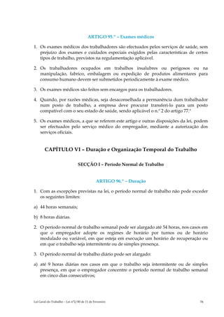 ARTIGO 95.º – Exames médicos

1. Os exames médicos dos trabalhadores são efectuados pelos serviços de saúde, sem
   prejuízo dos exames e cuidados especiais exigidos pelas características de certos
   tipos de trabalho, previstos na regulamentação aplicável.

2. Os trabalhadores ocupados em trabalhos insalubres ou perigosos ou na
   manipulação, fabrico, embalagem ou expedição de produtos alimentares para
   consumo humano devem ser submetidos periodicamente à exame médico.

3. Os exames médicos são feitos sem encargos para os trabalhadores.

4. Quando, por razões médicas, seja desaconselhada a permanência dum trabalhador
   num posto de trabalho, a empresa deve procurar transferi-lo para um posto
   compatível com o seu estado de saúde, sendo aplicável o n.º 2 do artigo 77.º

5. Os exames médicos, a que se referem este artigo e outras disposições da lei, podem
   ser efectuados pelo serviço médico do empregador, mediante a autorização dos
   serviços oficiais.


        CAPÍTULO VI – Duração e Organização Temporal do Trabalho

                                SECÇÃO I – Período Normal de Trabalho


                                             ARTIGO 96.º – Duração

1. Com as excepções previstas na lei, o período normal de trabalho não pode exceder
   os seguintes limites:

a) 44 horas semanais;

b) 8 horas diárias.

2. O período normal de trabalho semanal pode ser alargado até 54 horas, nos casos em
   que o empregador adopte os regimes de horário por turnos ou de horário
   modulado ou variável, em que esteja em execução um horário de recuperação ou
   em que o trabalho seja intermitente ou de simples presença.

3. O período normal de trabalho diário pode ser alargado:

a) até 9 horas diárias nos casos em que o trabalho seja intermitente ou de simples
   presença, em que o empregador concentre o período normal de trabalho semanal
   em cinco dias consecutivos;




Lei Geral do Trabalho – Lei n°2/00 de 11 de Fevereiro                            54
 