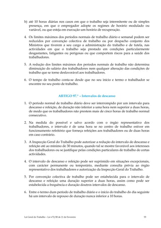 b) até 10 horas diárias nos casos em que o trabalho seja intermitente ou de simples
   presença, em que o empregador adopte os regimes de horário modulado ou
   variável, ou que esteja em execução um horário de recuperação.

4. Os limites máximos dos períodos normais de trabalho diário e semanal podem ser
   reduzidos por convenção colectiva de trabalho ou por despacho conjunto dos
   Ministros que tiverem a seu cargo a administração do trabalho e de tutela, nas
   actividades em que o trabalho seja prestado em condições particularmente
   desgastantes, fatigantes ou perigosas ou que comportem riscos para a saúde dos
   trabalhadores.

5. A redução dos limites máximos dos períodos normais de trabalho não determina
   diminuição do salário dos trabalhadores nem qualquer alteração das condições de
   trabalho que se torne desfavorável aos trabalhadores.

6. O tempo de trabalho conta-se desde que no seu início e termo o trabalhador se
   encontre no seu posto de trabalho.


                                   ARTIGO 97.º – Intervalos de descanso

1. O período normal de trabalho diário deve ser interrompido por um intervalo para
   descanso e refeição, de duração não inferior a uma hora nem superior a duas horas,
   de modo que os trabalhadores não prestem mais de cinco horas de trabalho normal
   consecutivo.

2. Na medida do possível e salvo acordo com o órgão representativo dos
   trabalhadores, o intervalo é de uma hora se no centro de trabalho estiver em
   funcionamento refeitório que forneça refeições aos trabalhadores ou de duas horas
   em caso contrário.

3. A Inspecção Geral do Trabalho pode autorizar a redução do intervalo de descanso e
   refeição até ao mínimo de 30 minutos, quando tal se mostre favorável aos interesses
   dos trabalhadores ou se justifique pelas condições particulares de trabalho de certas
   actividades.

4. O intervalo de descanso e refeição pode ser suprimido em situações excepcionais,
   com carácter permanente ou temporário, mediante consulta prévia ao órgão
   representativo dos trabalhadores e autorização da Inspecção Geral do Trabalho.

5. Por convenção colectiva de trabalho pode ser estabelecida para o intervalo de
   descanso e refeição uma duração superior a duas horas, assim como pode ser
   estabelecida a frequência e duração doutros intervalos de descanso.

6. Entre o termo dum período de trabalho diário e o início do trabalho do dia seguinte
   há um intervalo de repouso de duração nunca inferior a 10 horas.




Lei Geral do Trabalho – Lei n°2/00 de 11 de Fevereiro                               55
 