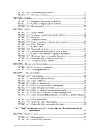 ARTIGO 130.º – Remuneração do trabalho.................................................................. 70
        ARTIGO 131.º – Descanso semanal ............................................................................... 70
SECÇÃO II – Feriados ............................................................................................................... 70
        ARTIGO 132.º – Suspensão do trabalho nos feriados................................................. 70
        ARTIGO 133.º – Condições de prestação de trabalho................................................. 71
        ARTIGO 134.º – Remuneração ....................................................................................... 71
SECÇÃO III – Férias .................................................................................................................. 71
        ARTIGO 135.º – Direito a férias ..................................................................................... 71
        ARTIGO 136.º – Finalidade e garantias do direito a férias ........................................ 72
        ARTIGO 137.º – Duração ................................................................................................ 72
        ARTIGO 138.º – Redução das férias .............................................................................. 72
        ARTIGO 139.º – Férias no contrato por tempo determinado .................................... 73
        ARTIGO 140.º – Plano de férias ..................................................................................... 73
        ARTIGO 141.º – Gozo de férias ...................................................................................... 74
        ARTIGO 142.º – Cumulação de férias ........................................................................... 74
        ARTIGO 143.º – Adiamento ou suspensão do gozo de férias ................................... 74
        ARTIGO 144.º – Gozo de férias havendo suspensão do contrato............................. 75
        ARTIGO 145.º – Regime de férias por cessação do contrato ..................................... 75
        ARTIGO 146.º – Remuneração e gratificação de férias............................................... 75
        ARTIGO 147.º – Violação do direito a férias ................................................................ 76
SECÇÃO IV – Licença sem Remuneração .............................................................................. 76
        ARTIGO 148.º – Licença sem remuneração.................................................................. 76
        ARTIGO 149.º – Licença para formação ....................................................................... 76
SECÇÃO V – Faltas ao Trabalho.............................................................................................. 77
        ARTIGO 150.º – Tipo de faltas ....................................................................................... 77
        ARTIGO 151.º – Comunicação e justificação................................................................ 77
        ARTIGO 152.º – Faltas justificadas ................................................................................ 78
        ARTIGO 153.º – Faltas por falecimento ........................................................................ 79
        ARTIGO 154.º – Faltas por cumprimento de obrigações ........................................... 79
        ARTIGO 155.º – Faltas para provas escolares .............................................................. 80
        ARTIGO 156.º – Faltas por acidente, doença ou assistência ...................................... 80
        ARTIGO 157.º – Faltas para actividades culturais ou desportivas ........................... 81
        ARTIGO 158.º – Faltas por actividade sindical ou representação dos trabalhadores
                     ................................................................................................................... 81
        ARTIGO 159.º – Faltas autorizadas ............................................................................... 82
        ARTIGO 160.º – Efeitos das faltas injustificadas ......................................................... 82
        ARTIGO 161.º – Efeitos das faltas na duração das férias ........................................... 82

  CAPÍTULO VIII – Remuneração do Trabalho e Outros Direitos Económicos do
               Trabalhador.............................................................................................. 83
SECÇÃO I – Princípios Gerais ................................................................................................. 83
        ARTIGO 162.º – Remuneração ....................................................................................... 83
        ARTIGO 163.º – Modalidades de salário ...................................................................... 83


 Lei Geral do Trabalho – Lei n°2/00 de 11 de Fevereiro                                                                                6
 