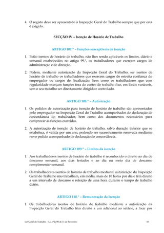 4. O registo deve ser apresentado à Inspecção Geral do Trabalho sempre que por esta
   é exigido.


                             SECÇÃO IV – Isenção de Horário de Trabalho


                           ARTIGO 107.º – Funções susceptíveis de isenção

1. Estão isentos de horário de trabalho, não lhes sendo aplicáveis os limites, diário e
   semanal estabelecidos no artigo 99.º, os trabalhadores que exerçam cargos de
   administração e de direcção.

2. Podem, mediante autorização da Inspecção Geral do Trabalho, ser isentos de
   horário de trabalho os trabalhadores que exercem cargos de estreita confiança do
   empregador ou cargos de fiscalização, bem como os trabalhadores que com
   regularidade exerçam funções fora do centro de trabalho fixo, em locais variáveis,
   sem o seu trabalho ser directamente dirigido e controlado.


                                          ARTIGO 108.º – Autorização

1. Os pedidos de autorização para isenção de horário de trabalho são apresentados
   pelo empregador na Inspecção Geral do Trabalho acompanhados de declaração de
   concordância do trabalhador, bem como dos documentos necessários para
   comprovar as funções exercidas.

2. A autorização de isenção de horário de trabalho, salvo duração inferior que se
   estabeleça, é válida por um ano, podendo ser sucessivamente renovada mediante
   novo pedido acompanhado de declaração de concordância.


                                     ARTIGO 109.º – Limites da isenção

1. Aos trabalhadores isentos de horário de trabalho é reconhecido o direito ao dia de
   descanso semanal, aos dias feriados e ao dia ou meio dia de descanso
   complementar semanal.

2. Os trabalhadores isentos de horário de trabalho mediante autorização da Inspecção
   Geral do Trabalho não trabalham, em média, mais de 10 horas por dia e têm direito
   a um intervalo de descanso e refeição de uma hora durante o tempo de trabalho
   diário.


                                ARTIGO 110.º – Remuneração da Isenção

1. Os trabalhadores isentos de horário de trabalho mediante a autorização da
   Inspecção Geral do Trabalho têm direito a um adicional ao salário, a fixar por


Lei Geral do Trabalho – Lei n°2/00 de 11 de Fevereiro                              60
 