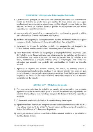 ARTIGO 116.º – Recuperação de interrupção do trabalho

1. Quando ocorra paragem da actividade com interrupção colectiva do trabalho num
   centro de trabalho ou parte deste por razões de força maior que não sejam
   resultantes de greve ou outras situações de conflito laboral, nem de férias ou dias
   feriados, as horas de trabalho perdidas podem ser recuperadas nos seis meses
   seguintes, nas seguintes condições:

a) a recuperação só é possível se o empregador tiver continuado a garantir o salário
   aos trabalhadores durante o tempo de interrupção;

b) por força da recuperação, a duração semanal e diária do trabalho normal não pode
   exceder os limites fixados no n.º 2 e na alínea b) do n.º 3 do artigo 96.º;

c) pagamento do tempo de trabalho prestado em recuperação está integrado no
   salário de base, sendo acrescido duma remuneração adicional de 50%;

d) antes de iniciado o horário de recuperação, o empregador envia à Inspecção Geral
   do Trabalho cópia da comunicação que afixa no centro de trabalho, a informar os
   trabalhadores das causas e duração da interrupção colectiva de trabalho, e do
   início, modalidades e duração definida para a recuperação, bem como das
   alterações que durante esse período são introduzidas no horário de trabalho
   normal.

2. Aplica-se o disposto no número anterior, não sendo, no entanto, devida a
   remuneração adicional prevista na alínea c) do número anterior nos casos em que,
   por acordo entre o empregador e o órgão representativo dos trabalhadores, ocorra a
   suspensão da actividade em dia de trabalho intercalado entre um dia de descanso
   semanal e um dia feriado.


                                  ARTIGO 117.º – Modulação do horário

1. Por convenção colectiva de trabalho ou acordo do empregador com o órgão
   representativo dos trabalhadores, pode o horário de trabalho ser organizado em
   sistema de modulação, com repartição desigual das horas de trabalho segundo as
   semanas.

2. O sistema de modulação de horário fica sujeito às seguintes regras:

a) o período normal de trabalho não pode exceder os limites máximos fixados no n.º 2
   e na alínea b) do n.º 3 do artigo 96.º e, em termos médios, não pode exceder os
   limites definidos no n.º 1 da mesma disposição;

b) a duração média do período normal de trabalho semanal é calculada por referência
   máxima de seis meses;




Lei Geral do Trabalho – Lei n°2/00 de 11 de Fevereiro                             63
 