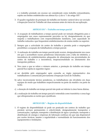 e o trabalho prestado em excesso ser considerado como trabalho extraordinário,
    sujeito aos limites estabelecidos nas alíneas b) e c) do n.º 1 do artigo 103.º

3. O quadro regulador da prestação de trabalho em horário variável deve ser enviado
   à Inspecção Geral do Trabalho até duas semanas antes do início da sua aplicação.


                              ARTIGO 119.º – Trabalho em tempo parcial

1. A ocupação de trabalhadores a tempo parcial pode ser tornada obrigatória para o
   empregador nos casos expressamente previstos na lei, designadamente no que
   respeita a trabalhadores com responsabilidades familiares, com capacidade de
   trabalho reduzida e que frequentem estabelecimentos de ensino médio ou superior.

2. Sempre que a actividade do centro de trabalho o permita pode o empregador
   possibilitar a ocupação de trabalhadores a tempo parcial.

3. A realização de trabalho em tempo parcial pode ocorrer, designadamente nos casos
   em que o aconselhem razoes ponderosas relacionadas com a falta de refeitório, a
   inexistência de estabelecimentos adequados de alimentação nas proximidades do
   centro de trabalho e a inexistência, inoperacionalidade ou afastamento dos
   transportes públicos.

4. Nos casos a que se refere o número anterior, a prestação do trabalho em tempo
   parcial fica sujeita às seguintes regras:

a) ser decidida pelo empregador após consulta ao órgão representativo dos
   trabalhadores e comunicada previamente à Inspecção Geral do Trabalho;

b) salvo inconveniente técnico ponderoso, os trabalhadores são divididos em duas
   equipas de modo que trabalhem respectivamente na parte da manhã e na parte da
   tarde;

c) a duração do trabalho em tempo parcial não pode ser inferior à cinco horas diárias;

d) a realização do trabalho em tempo parcial é entendida como transitória e cessa logo
   que ultrapassadas as razões que a justificam.


                              ARTIGO 120.º – Regime de disponibilidade

1. O regime de disponibilidade só pode ser praticado em centros de trabalho que
   prestem serviços permanentes à colectividade, designadamente transportes e
   comunicações, captação, transporte e distribuição de água e produção, transporte e
   distribuição de energia e empresas de laboração contínua em que seja dispensável
   por razões técnicas, manter a regularidade e normalidade do funcionamento dos
   equipamentos e instalações.




Lei Geral do Trabalho – Lei n°2/00 de 11 de Fevereiro                              65
 