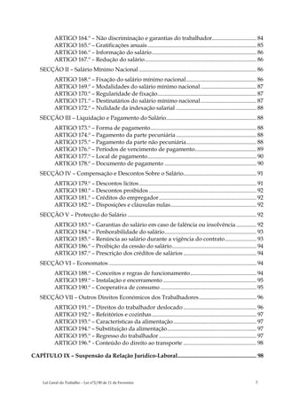 ARTIGO 164.º – Não discriminação e garantias do trabalhador............................... 84
            ARTIGO 165.º – Gratificações anuais............................................................................ 85
            ARTIGO 166.º – Informação do salário......................................................................... 86
            ARTIGO 167.º – Redução do salário.............................................................................. 86
    SECÇÃO II – Salário Mínimo Nacional .................................................................................. 86
            ARTIGO 168.º – Fixação do salário mínimo nacional................................................. 86
            ARTIGO 169.º – Modalidades do salário mínimo nacional ....................................... 87
            ARTIGO 170.º – Regularidade de fixação..................................................................... 87
            ARTIGO 171.º – Destinatários do salário mínimo nacional....................................... 87
            ARTIGO 172.º – Nulidade da indexação salarial ........................................................ 88
    SECÇÃO III – Liquidação e Pagamento do Salário............................................................... 88
            ARTIGO 173.º – Forma de pagamento.......................................................................... 88
            ARTIGO 174.º – Pagamento da parte pecuniária ........................................................ 88
            ARTIGO 175.º – Pagamento da parte não pecuniária................................................. 88
            ARTIGO 176.º – Períodos de vencimento de pagamento........................................... 89
            ARTIGO 177.º – Local de pagamento............................................................................ 90
            ARTIGO 178.º – Documento de pagamento ................................................................ 90
    SECÇÃO IV – Compensação e Descontos Sobre o Salário................................................... 91
            ARTIGO 179.º – Descontos lícitos.................................................................................. 91
            ARTIGO 180.º – Descontos proibidos ........................................................................... 92
            ARTIGO 181.º – Créditos do empregador.................................................................... 92
            ARTIGO 182.º – Disposições e cláusulas nulas............................................................ 92
    SECÇÃO V – Protecção do Salário .......................................................................................... 92
            ARTIGO 183.º – Garantias do salário em caso de falência ou insolvência .............. 92
            ARTIGO 184.º – Penhorabilidade do salário................................................................ 93
            ARTIGO 185.º – Renúncia ao salário durante a vigência do contrato...................... 93
            ARTIGO 186.º – Proibição da cessão do salário........................................................... 94
            ARTIGO 187.º – Prescrição dos créditos de salários ................................................... 94
    SECÇÃO VI – Economatos ....................................................................................................... 94
            ARTIGO 188.º – Conceitos e regras de funcionamento .............................................. 94
            ARTIGO 189.º – Instalação e encerramento ................................................................. 95
            ARTIGO 190.º – Cooperativa de consumo ................................................................... 95
    SECÇÃO VII – Outros Direitos Económicos dos Trabalhadores ........................................ 96
            ARTIGO 191.º – Direitos do trabalhador deslocado ................................................... 96
            ARTIGO 192.º – Refeitórios e cozinhas ......................................................................... 97
            ARTIGO 193.º – Características da alimentação.......................................................... 97
            ARTIGO 194.º – Substituição da alimentação.............................................................. 97
            ARTIGO 195.º – Regresso do trabalhador .................................................................... 97
            ARTIGO 196.° - Conteúdo do direito ao transporte ................................................... 98

CAPÍTULO IX – Suspensão da Relação Jurídico-Laboral....................................................... 98



     Lei Geral do Trabalho – Lei n°2/00 de 11 de Fevereiro                                                                      7
 