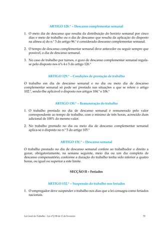 ARTIGO 128.º – Descanso complementar semanal

1. O meio dia de descanso que resulta da distribuição do horário semanal por cinco
   dias e meio de trabalho ou o dia de descanso que resulta da aplicação do disposto
   na alínea a) do n.º 3 do artigo 96.º é considerado descanso complementar semanal.

2. O tempo de descanso complementar semanal deve anteceder ou seguir sempre que
   possível, o dia de descanso semanal.

3. No caso de trabalho por turnos, o gozo de descanso complementar semanal regula-
   se pelo disposto nos nºs 4 e 5 do artigo 126.º


                        ARTIGO 129.º – Condições de prestação de trabalho

O trabalho em dia de descanso semanal e no dia ou meio dia de descanso
complementar semanal só pode ser prestado nas situações a que se refere o artigo
102.º, sendo-lhe aplicável o disposto nos artigos 104.º e 106.º


                               ARTIGO 130.º – Remuneração do trabalho

1. O trabalho prestado no dia de descanso semanal é remunerado pelo valor
   correspondente ao tempo de trabalho, com o mínimo de três horas, acrescido dum
   adicional de 100% do mesmo valor.

2. No trabalho prestado no dia ou meio dia de descanso complementar semanal
   aplica-se o disposto no n.º 5 do artigo 105.º


                                     ARTIGO 131.º – Descanso semanal

O trabalho prestado no dia de descanso semanal confere ao trabalhador o direito a
gozar, obrigatoriamente, na semana seguinte, meio dia ou um dia completo de
descanso compensatório, conforme a duração do trabalho tenha sido inferior a quatro
horas, ou igual ou superior a este limite.


                                               SECÇÃO II – Feriados


                        ARTIGO 132.º – Suspensão do trabalho nos feriados

1. O empregador deve suspender o trabalho nos dias que a lei consagra como feriados
   nacionais.




Lei Geral do Trabalho – Lei n°2/00 de 11 de Fevereiro                           70
 