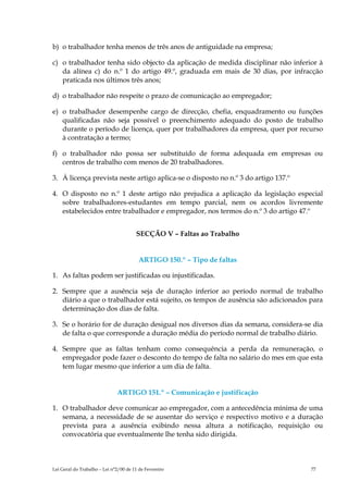 b) o trabalhador tenha menos de três anos de antiguidade na empresa;

c) o trabalhador tenha sido objecto da aplicação de medida disciplinar não inferior à
   da alínea c) do n.º 1 do artigo 49.º, graduada em mais de 30 dias, por infracção
   praticada nos últimos três anos;

d) o trabalhador não respeite o prazo de comunicação ao empregador;

e) o trabalhador desempenhe cargo de direcção, chefia, enquadramento ou funções
   qualificadas não seja possível o preenchimento adequado do posto de trabalho
   durante o período de licença, quer por trabalhadores da empresa, quer por recurso
   à contratação a termo;

f) o trabalhador não possa ser substituído de forma adequada em empresas ou
   centros de trabalho com menos de 20 trabalhadores.

3. À licença prevista neste artigo aplica-se o disposto no n.º 3 do artigo 137.º

4. O disposto no n.º 1 deste artigo não prejudica a aplicação da legislação especial
   sobre trabalhadores-estudantes em tempo parcial, nem os acordos livremente
   estabelecidos entre trabalhador e empregador, nos termos do n.º 3 do artigo 47.º


                                       SECÇÃO V – Faltas ao Trabalho


                                        ARTIGO 150.º – Tipo de faltas

1. As faltas podem ser justificadas ou injustificadas.

2. Sempre que a ausência seja de duração inferior ao período normal de trabalho
   diário a que o trabalhador está sujeito, os tempos de ausência são adicionados para
   determinação dos dias de falta.

3. Se o horário for de duração desigual nos diversos dias da semana, considera-se dia
   de falta o que corresponde a duração média do período normal de trabalho diário.

4. Sempre que as faltas tenham como consequência a perda da remuneração, o
   empregador pode fazer o desconto do tempo de falta no salário do mes em que esta
   tem lugar mesmo que inferior a um dia de falta.


                              ARTIGO 151.º – Comunicação e justificação

1. O trabalhador deve comunicar ao empregador, com a antecedência mínima de uma
   semana, a necessidade de se ausentar do serviço e respectivo motivo e a duração
   prevista para a ausência exibindo nessa altura a notificação, requisição ou
   convocatória que eventualmente lhe tenha sido dirigida.



Lei Geral do Trabalho – Lei n°2/00 de 11 de Fevereiro                              77
 