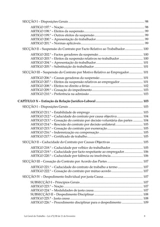 SECÇÃO I – Disposições Gerais .............................................................................................. 98
            ARTIGO 197.º – Noção .................................................................................................... 98
            ARTIGO 198.º – Efeitos da suspensão........................................................................... 99
            ARTIGO 199.º – Outros efeitos da suspensão.............................................................. 99
            ARTIGO 200.º – Apresentação do trabalhador............................................................ 99
            ARTIGO 201.º – Normas aplicáveis............................................................................... 99
    SECÇÃO II – Suspensão do Contrato por Facto Relativo ao Trabalhador...................... 100
            ARTIGO 202.º – Factos geradores da suspensão ....................................................... 100
            ARTIGO 203.º – Efeitos da suspensão relativos no trabalhador ............................. 100
            ARTIGO 204.º – Apresentação do trabalhador.......................................................... 101
            ARTIGO 205.º – Substituição do trabalhador ............................................................ 101
    SECÇÃO III – Suspensão do Contrato por Motivo Relativo ao Empregador................. 101
            ARTIGO 206.º – Causas geradoras da suspensão ..................................................... 101
            ARTIGO 207.º – Efeitos da suspensão relativos ao empregador ............................ 101
            ARTIGO 208.º – Efeitos no direito a férias ................................................................. 102
            ARTIGO 209.º – Cessação do impedimento............................................................... 103
            ARTIGO 210.º – Preferência na admissão .................................................................. 103

CAPÍTULO X – Extinção da Relação Jurídico-Laboral .......................................................... 103
    SECÇÃO I – Disposições Gerais ............................................................................................ 103
            ARTIGO 211.º – Estabilidade de emprego ................................................................. 103
            ARTIGO 212.º – Caducidade do contrato por causa objectiva................................ 104
            ARTIGO 213.º – Cessação do contraio por decisão voluntária das partes ............ 104
            ARTIGO 214.º – Rescisão do contrato por decisão unilateral.................................. 105
            ARTIGO 215.º – Cessação do contrato por exoneração ............................................ 105
            ARTIGO 216.º – Indemnização ou compensação ...................................................... 105
            ARTIGO 217.º – Certificado de trabalho..................................................................... 105
    SECÇÃO II – Caducidade do Contrato por Causas Objectivas ........................................ 105
            ARTIGO 218.º – Caducidade por velhice do trabalhador........................................ 105
            ARTIGO 219.º – Caducidade por facto respeitante ao empregador....................... 106
            ARTIGO 220.º – Caducidade por falência ou insolvência........................................ 106
    SECÇÃO III – Cessação do Contrato por Acordo das Partes ............................................ 107
            ARTIGO 221.º – Caducidade do contrato de trabalho a termo ............................... 107
            ARTIGO 222.º – Cessação do contrato por mútuo acordo....................................... 107
    SECÇÃO IV – Despedimento Individual por justa Causa................................................. 107
            SUBSECÇÃO I – Princípios Gerais.............................................................................. 107
            ARTIGO 223.º – Noção .................................................................................................. 107
            ARTIGO 224.º – Modalidades de justa causa............................................................. 107
            SUBSECÇÃO II – Despedimento Disciplinar ............................................................ 108
            ARTIGO 225.° - Justa causa .......................................................................................... 108
            ARTIGO 226.º – Procedimento disciplinar para o despedimento .......................... 109



     Lei Geral do Trabalho – Lei n°2/00 de 11 de Fevereiro                                                                         8
 