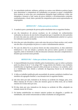 2. As autoridades judiciais, militares, policiais ou outras com idênticos poderes legais
   para determinar a comparência do trabalhador ou perante as quais o trabalhador
   deva praticar os actos que, por constituírem obrigação legal, justificam a falta, são
   obrigadas a fornecer a este, meios de prova idóneos e circunstanciados contendo,
   nomeadamente, o local, data e período de comparência para serem apresentados ao
   empregador.


                              ARTIGO 155.º – Faltas para provas escolares

1. A ausência para a prestação de provas pelos estudantes tem os seguintes limites:

a) um dia tratando-se de provas escolares ou de avaliação de conhecimentos
   realizadas no decurso do ano lectivo (frequência) que é repartido em dois períodos
   de meio dia cada um, sendo um na tarde do dia imediatamente anterior se a prova
   for realizada na parte da manhã;

b) dois dias por cada disciplina e para cada uma das provas finais escrita e oral, sendo
   um dos dias o da prestação da prova e o outro o imediatamente anterior.

2. No caso da alínea b) se as provas forem em dias consecutivos, os dias anteriores
   totalizam-se e são em relação a primeira das provas tantos quantos os exames
   seguidos, neles se incluindo os dias de descanso semanal, descanso complementar e
   feriados que ocorram nesse período.


                    ARTIGO 156.º – Faltas por acidente, doença ou assistência

1. A impossibilidade de prestar trabalho pelos fundamentos a que se refere a primeira
   parte da alínea f) do n.º 1 do artigo 152.º é paga dentro dos limites e nas condições
   estabelecidas na legislação especial sobre protecção na doença e no acidente, salvo
   se o trabalhador tiver direito a subsídio da Segurança Social ou de instituição
   seguradora.

2. A falta ao trabalho justificada pela necessidade de prestar assistência inadiável aos
   membros do agregado familiar, a sua duração tem os seguintes limites:

a) três dias úteis por mês, tratando-se de doença ou acidente do cônjuge, pais, avós,
   filhos maiores de 10 anos e afins dos mesmos graus na linha recta, até ao limite
   máximo de 12 dias úteis por ano;

b) 24 dias úteis por ano, tratando-se de doença ou acidente de filho, adoptado ou
   enteado menor de 10 anos.

3. Os limites estabelecidos no número anterior podem ser alargados, a pedido do
   trabalhador, não sendo remuneradas as faltas resultantes do alargamento.




Lei Geral do Trabalho – Lei n°2/00 de 11 de Fevereiro                               80
 