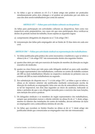 4. As faltas a que se referem os nºs 2 e 3 deste artigo não podem ser praticadas
   simultaneamente pelos dois cônjuges e só podem ser praticadas por um deles no
   caso dos dois serem trabalhadores por conta de outrem.


               ARTIGO 157.º – Faltas para actividades culturais ou desportivas

As faltas para participação em actividades culturais ou desportivas, bem como nos
respectivos actos preparatórios, nos casos em que essa participação deva verificar-se
dentro do período normal de trabalho, ficam sujeitas às seguintes regras:

a) cumprimento obrigatório do disposto no n.º 2 do artigo 154.º;

b) remuneração das faltas pelo empregador até ao limite de 12 dias úteis em cada ano
   civil.


 ARTIGO 158.º – Faltas por actividade sindical ou representação dos trabalhadores

1. As faltas justificadas pela prática dos actos necessários e inadiáveis a que se refere a
   alínea i) do n.º 1 do artigo 152.º são remuneradas dentro dos seguintes limites:

a) quatro dias úteis por mês por exercício de funções de membro da direcção ou órgão
   executivo do sindicato;

b) quatro ou cinco horas por mês para cada delegado sindical ou para cada membro
   do órgão representativo dos trabalhadores, conforme no centro de trabalho existam
   até 200 ou mais trabalhadores filiados no respectivo sindicato no primeiro caso ou
   existam até 200 ou mais trabalhadores no segundo.

2. Em substituição do disposto nos n.º 1 à 4 do artigo 151.º, as faltas a que se refere a
   alínea a) do número anterior são justificadas mediante comunicação escrita da
   direcção do sindicato ao empregador, feita com um dia de antecedência mínima ou,
   se tal for impossível, nos dois dias seguintes ao início da ausência, indicando as
   datas e períodos de que o seu dirigente necessita para o exercício das suas funções,
   sem menção dos actos a praticar.

3. Os delegados sindicais e os membros do órgão representativo dos trabalhadores,
   sempre que pretendam exercer o direito referido na alínea b) do n.º 1 deste artigo,
   mesmo no interior das instalações do centro de trabalho, devem informar do facto
   ao empregador com a antecedência mínima de um dia.

4. As faltas que excedam os limites fixados na alínea a) do n.º 1 deste artigo são
   justificadas desde que comunicadas ao empregador mas não são remuneradas.




Lei Geral do Trabalho – Lei n°2/00 de 11 de Fevereiro                                  81
 