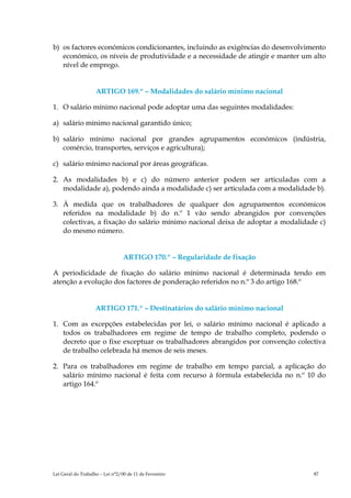 b) os factores económicos condicionantes, incluindo as exigências do desenvolvimento
   económico, os níveis de produtividade e a necessidade de atingir e manter um alto
   nível de emprego.


                    ARTIGO 169.º – Modalidades do salário mínimo nacional

1. O salário mínimo nacional pode adoptar uma das seguintes modalidades:

a) salário mínimo nacional garantido único;

b) salário mínimo nacional por grandes agrupamentos económicos (indústria,
   comércio, transportes, serviços e agricultura);

c) salário mínimo nacional por áreas geográficas.

2. As modalidades b) e c) do número anterior podem ser articuladas com a
   modalidade a), podendo ainda a modalidade c) ser articulada com a modalidade b).

3. À medida que os trabalhadores de qualquer dos agrupamentos económicos
   referidos na modalidade b) do n.º 1 vão sendo abrangidos por convenções
   colectivas, a fixação do salário mínimo nacional deixa de adoptar a modalidade c)
   do mesmo número.


                                 ARTIGO 170.º – Regularidade de fixação

A periodicidade de fixação do salário mínimo nacional é determinada tendo em
atenção a evolução dos factores de ponderação referidos no n.º 3 do artigo 168.º


                    ARTIGO 171.º – Destinatários do salário mínimo nacional

1. Com as excepções estabelecidas por lei, o salário mínimo nacional é aplicado a
   todos os trabalhadores em regime de tempo de trabalho completo, podendo o
   decreto que o fixe exceptuar os trabalhadores abrangidos por convenção colectiva
   de trabalho celebrada há menos de seis meses.

2. Para os trabalhadores em regime de trabalho em tempo parcial, a aplicação do
   salário mínimo nacional é feita com recurso à fórmula estabelecida no n.º 10 do
   artigo 164.º




Lei Geral do Trabalho – Lei n°2/00 de 11 de Fevereiro                           87
 