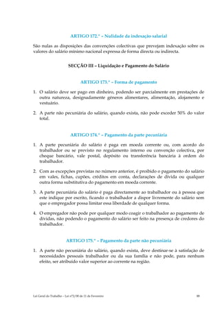 ARTIGO 172.º – Nulidade da indexação salarial

São nulas as disposições das convenções colectivas que prevejam indexação sobre os
valores do salário mínimo nacional expressa de forma directa ou indirecta.


                          SECÇÃO III – Liquidação e Pagamento do Salário


                                   ARTIGO 173.º – Forma de pagamento

1. O salário deve ser pago em dinheiro, podendo ser parcialmente em prestações de
   outra natureza, designadamente géneros alimentares, alimentação, alojamento e
   vestuário.

2. A parte não pecuniária do salário, quando exista, não pode exceder 50% do valor
   total.


                           ARTIGO 174.º – Pagamento da parte pecuniária

1. A parte pecuniária do salário é paga em moeda corrente ou, com acordo do
   trabalhador ou se previsto no regulamento interno ou convenção colectiva, por
   cheque bancário, vale postal, depósito ou transferência bancária à ordem do
   trabalhador.

2. Com as excepções previstas no número anterior, é proibido o pagamento do salário
   em vales, fichas, cupões, créditos em conta, declarações de dívida ou qualquer
   outra forma substitutiva do pagamento em moeda corrente.

3. A parte pecuniária do salário é paga directamente ao trabalhador ou à pessoa que
   este indique por escrito, ficando o trabalhador a dispor livremente do salário sem
   que o empregador possa limitar essa liberdade de qualquer forma.

4. O empregador não pode por qualquer modo coagir o trabalhador ao pagamento de
   dívidas, não podendo o pagamento do salário ser feito na presença de credores do
   trabalhador.


                        ARTIGO 175.º – Pagamento da parte não pecuniária

1. A parte não pecuniária do salário, quando exista, deve destinar-se à satisfação de
   necessidades pessoais trabalhador ou da sua família e não pode, para nenhum
   efeito, ser atribuído valor superior ao corrente na região.




Lei Geral do Trabalho – Lei n°2/00 de 11 de Fevereiro                            88
 