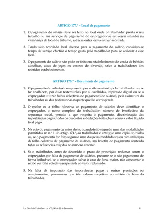 ARTIGO 177.º – Local de pagamento

1. O pagamento do salário deve ser feito no local onde o trabalhador presta o seu
   trabalho ou nos serviços de pagamento do empregador se estiverem situados na
   vizinhança do local de trabalho, salvo se outra forma estiver acordada.

2. Tendo sido acordado local diverso para o pagamento do salário, considera-se
   tempo de serviço efectivo o tempo gasto pelo trabalhador para se deslocar a esse
   local.

3. O pagamento do salário não pode ser feito em estabelecimento de venda de bebidas
   alcoólicas, casas de jogos ou centros de diversão, salvo a trabalhadores dos
   referidos estabelecimentos.


                               ARTIGO 178.º – Documento de pagamento

1. O pagamento do salário é comprovado por recibo assinado pelo trabalhador ou, se
   for analfabeto, por duas testemunhas por si escolhidas, impressão digital ou se o
   empregador utilizar folhas colectivas de pagamento de salários, pela assinatura do
   trabalhador ou das testemunhas na parte que lhe corresponda.

2. O recibo ou a folha colectiva de pagamento de salários deve identificar o
   empregador, o nome completo do trabalhador, número de beneficiário da
   segurança social, período a que respeita o pagamento, discriminação das
   importâncias pagas, todos os descontos e deduções feitas, bem como o valor líquido
   total pago.

3. No acto do pagamento ou antes deste, quando feito segundo uma das modalidades
   permitidas no n.º 1 do artigo 174.º, ao trabalhador é entregue uma cópia do recibo
   ou, se o pagamento for feito segundo uma daquelas modalidades ou com utilização
   de folha colectiva de pagamento de salários, um boletim de pagamento contendo
   todas as referências exigidas no número anterior.

4. Se o trabalhador, antes de decorrido o prazo de prescrição, reclamar contra o
   empregador por falta de pagamento de salários, presume-se o não pagamento, de
   forma iniludível, se o empregador, salvo o caso de força maior, não apresentar o
   recibo ou folha colectiva respeitante ao valor reclamado.

5. Na falta de imputação das importâncias pagas a outras prestações ou
   complementos, presume-se que tais valores respeitam ao salário de base do
   trabalhador.




Lei Geral do Trabalho – Lei n°2/00 de 11 de Fevereiro                            90
 