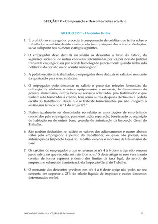 SECÇÃO IV – Compensação e Descontos Sobre o Salário


                                      ARTIGO 179.º – Descontos lícitos

1. É proibido ao empregador proceder à compensação de créditos que tenha sobre o
   trabalhador no salário devido a este ou efectuar quaisquer descontos ou deduções,
   salvo o disposto nos números e artigos seguintes.

2. O empregador deve deduzir no salário os descontos a favor do Estado, da
   segurança social ou de outras entidades determinadas por lei, por decisão judicial
   transitada em julgado ou por acordo homologado judicialmente quando tenha sido
   notificado da decisão ou do acordo homologado.

3. A pedido escrito do trabalhador, o empregador deve deduzir no salário o montante
   da quotização para o seu sindicato.

4. O empregador pode descontar no salário o preço das refeições fornecidas, da
   utilização de telefones e outros equipamentos e materiais, de fornecimento de
   géneros alimentares, outros bens ou serviços solicitados pelo trabalhador e que
   tenham sido fornecidos a crédito, bem como outras despesas efectuadas a pedido
   escrito do trabalhador, desde que se trate de fornecimentos que não integrem o
   salário, nos termos do n.º 1 do artigo 173.º

5. Podem igualmente ser descontadas no salário as amortizações de empréstimos
   concedidos pelo empregador, para construção, reparação, beneficiação ou aquisição
   de habitação ou de outros bens, precedendo autorização da Inspecção Geral do
   Trabalho.

6. São também deduzidos no salário os valores dos adiantamentos e outros abonos
   feitos pelo empregador a pedido do trabalhador, os quais não podem, sem
   autorização da Inspecção Geral do Trabalho, exceder o montante de três salários de
   base.

7. Os créditos do empregador a que se referem os nºs 4 à 6 deste artigo não vencem
   juros, salvo, no que respeita aos referidos no n.º 5 deste artigo, se esse vencimento
   constar, de forma expressa e dentro dos limites da taxa legal, do acordo de
   empréstimo submetido à autorização da Inspecção Geral do Trabalho.

8. O montante dos descontos previstos nos nºs 4 à 6 deste artigo não pode, no seu
   conjunto, ser superior a 25% do salário líquido de impostos e outros descontos
   determinados por lei.




Lei Geral do Trabalho – Lei n°2/00 de 11 de Fevereiro                               91
 