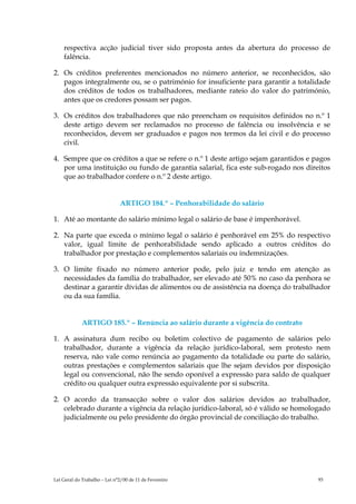 respectiva acção judicial tiver sido proposta antes da abertura do processo de
    falência.

2. Os créditos preferentes mencionados no número anterior, se reconhecidos, são
   pagos integralmente ou, se o património for insuficiente para garantir a totalidade
   dos créditos de todos os trabalhadores, mediante rateio do valor do património,
   antes que os credores possam ser pagos.

3. Os créditos dos trabalhadores que não preencham os requisitos definidos no n.º 1
   deste artigo devem ser reclamados no processo de falência ou insolvência e se
   reconhecidos, devem ser graduados e pagos nos termos da lei civil e do processo
   civil.

4. Sempre que os créditos a que se refere o n.º 1 deste artigo sejam garantidos e pagos
   por uma instituição ou fundo de garantia salarial, fica este sub-rogado nos direitos
   que ao trabalhador confere o n.º 2 deste artigo.


                              ARTIGO 184.º – Penhorabilidade do salário

1. Até ao montante do salário mínimo legal o salário de base é impenhorável.

2. Na parte que exceda o mínimo legal o salário é penhorável em 25% do respectivo
   valor, igual limite de penhorabilidade sendo aplicado a outros créditos do
   trabalhador por prestação e complementos salariais ou indemnizações.

3. O limite fixado no número anterior pode, pelo juiz e tendo em atenção as
   necessidades da família do trabalhador, ser elevado até 50% no caso da penhora se
   destinar a garantir dívidas de alimentos ou de assistência na doença do trabalhador
   ou da sua família.


             ARTIGO 185.º – Renúncia ao salário durante a vigência do contrato

1. A assinatura dum recibo ou boletim colectivo de pagamento de salários pelo
   trabalhador, durante a vigência da relação jurídico-laboral, sem protesto nem
   reserva, não vale como renúncia ao pagamento da totalidade ou parte do salário,
   outras prestações e complementos salariais que lhe sejam devidos por disposição
   legal ou convencional, não lhe sendo oponível a expressão para saldo de qualquer
   crédito ou qualquer outra expressão equivalente por si subscrita.

2. O acordo da transacção sobre o valor dos salários devidos ao trabalhador,
   celebrado durante a vigência da relação jurídico-laboral, só é válido se homologado
   judicialmente ou pelo presidente do órgão provincial de conciliação do trabalho.




Lei Geral do Trabalho – Lei n°2/00 de 11 de Fevereiro                              93
 
