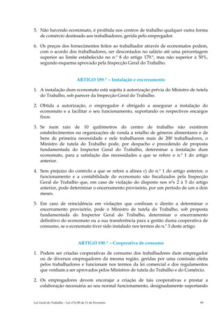 5. Não havendo economato, é proibida nos centros de trabalho qualquer outra forma
   de comércio destinado aos trabalhadores, gerida pelo empregador.

6. Os preços dos fornecimentos feitos ao trabalhador através de economatos podem,
   com o acordo dos trabalhadores, ser descontados no salário até uma percentagem
   superior ao limite estabelecido no n.º 8 do artigo 179.º, mas não superior à 50%,
   segundo esquema aprovado pela Inspecção Geral do Trabalho.


                               ARTIGO 189.º – Instalação e encerramento

1. A instalação dum economato está sujeita à autorização prévia do Ministro de tutela
   do Trabalho, sob parecer da Inspecção Geral do Trabalho.

2. Obtida a autorização, o empregador é obrigado a assegurar a instalação do
   economato e a facilitar o seu funcionamento, suportando os respectivos encargos
   fixos.

3. Se num raio de 10 quilómetros do centro de trabalho não existirem
   estabelecimentos ou organizações de venda a retalho de géneros alimentares e de
   bens de primeira necessidade e nele trabalharem mais de 200 trabalhadores, o
   Ministro de tutela do Trabalho pode, por despacho e precedendo de proposta
   fundamentada do Inspector Geral do Trabalho, determinar a instalação dum
   economato, para a satisfação das necessidades a que se refere o n.º 1 do artigo
   anterior.

4. Sem prejuízo do controlo a que se refere a alínea c) do n.º 1 do artigo anterior, o
   funcionamento e a contabilidade do economato são fiscalizados pela Inspecção
   Geral do Trabalho que, em caso de violação do disposto nos nºs 2 à 5 do artigo
   anterior, pode determinar o encerramento provisório, por um período de um a dois
   meses.

5. Em caso de reincidência em violações que confiram o direito a determinar o
   encerramento provisório, pode o Ministro de tutela do Trabalho, sob proposta
   fundamentada do Inspector Geral do Trabalho, determinar o encerramento
   definitivo do economato ou a sua transferência para a gestão duma cooperativa de
   consumo, se o economato tiver sido instalado nos termos do n.º 3 deste artigo.


                                ARTIGO 190.º – Cooperativa de consumo

1. Podem ser criadas cooperativas de consumo dos trabalhadores dum empregador
   ou de diversos empregadores da mesma região, geridas por uma comissão eleita
   pelos trabalhadores e funcionam nos termos da lei comercial e dos regulamentos
   que venham a ser aprovados pelos Ministros de tutela do Trabalho e do Comércio.

2. Os empregadores devem encorajar a criação de tais cooperativas e prestar a
   colaboração necessária ao seu normal funcionamento, designadamente suportando


Lei Geral do Trabalho – Lei n°2/00 de 11 de Fevereiro                             95
 