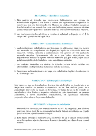 ARTIGO 192.º – Refeitórios e cozinhas

1. Nos centros de trabalho que empreguem habitualmente um volume de
   trabalhadores superior a um limite a definir em regulamentação específica ou
   sempre que isso seja determinado pelo Ministro de tutela do Trabalho, devem ser
   instalados refeitórios ou cozinhas, onde os trabalhadores possam tomar as refeições
   coincidentes com o período de trabalho diário ou confeccionar as mesmas refeições.

2. Ao funcionamento dos refeitórios e cozinhas é aplicável o disposto no n.º 2 do
   artigo 189.º, quanto aos encargos fixos.


                            ARTIGO 193.º – Características da alimentação

1. A alimentação dos trabalhadores, quer integrada no salário, quer paga pelo mesmo
   ou fornecida em cumprimento de disposições legais ou contratuais, deve ser
   saudável, variada, suficiente e confeccionada com géneros de boa qualidade,
   devendo respeitar rigorosamente não só o que estiver determinado nos
   regulamentos de saúde e higiene, como as instruções que, por escrito, sejam dadas
   pela Inspecção Geral do Trabalho e pelas autoridades sanitárias.

2. As refeições fornecidas nos centros de trabalho podem incluir bebidas não
   alcoolizadas, sendo proibida a inclusão de bebidas alcoólicas.

3. Sempre que a alimentação deva ser paga pelo trabalhador, é aplicável o disposto no
   n.º 6 do artigo 188.º


                              ARTIGO 194.º – Substituição da alimentação

Nos casos em que os trabalhadores tenham sido deslocados ou transferidos e as
respectivas famílias os tenham acompanhado ou se lhes tenham junto, se a
alimentação fizer parte ou dever ser fornecida, por força da lei ou do contrato, os
trabalhadores têm direito à respectiva substituição pelo fornecimento de géneros
alimentares, a serem levantados semanalmente, em quantidade suficiente,
proporcional ao número de pessoas da família.


                                ARTIGO 195.º – Regresso do trabalhador

1. O trabalhador deslocado, nos termos definidos no n.º 1 do artigo 191.º, tem direito a
   regressar para o local da sua residência habitual à data da constituição da relação
   jurídico-laboral, quando esta se extinguir.

2. Este direito abrange os familiares que, nos termos da lei, o tenham acompanhado
   ou se lhe venham a juntar, bem como dos respectivos objectos e bens de uso pessoal
   normal.


Lei Geral do Trabalho – Lei n°2/00 de 11 de Fevereiro                               97
 