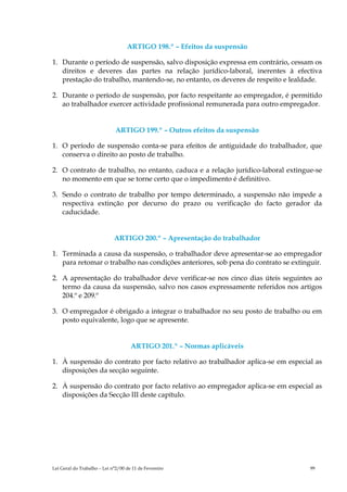 ARTIGO 198.º – Efeitos da suspensão

1. Durante o período de suspensão, salvo disposição expressa em contrário, cessam os
   direitos e deveres das partes na relação jurídico-laboral, inerentes à efectiva
   prestação do trabalho, mantendo-se, no entanto, os deveres de respeito e lealdade.

2. Durante o período de suspensão, por facto respeitante ao empregador, é permitido
   ao trabalhador exercer actividade profissional remunerada para outro empregador.


                              ARTIGO 199.º – Outros efeitos da suspensão

1. O período de suspensão conta-se para efeitos de antiguidade do trabalhador, que
   conserva o direito ao posto de trabalho.

2. O contrato de trabalho, no entanto, caduca e a relação jurídico-laboral extingue-se
   no momento em que se torne certo que o impedimento é definitivo.

3. Sendo o contrato de trabalho por tempo determinado, a suspensão não impede a
   respectiva extinção por decurso do prazo ou verificação do facto gerador da
   caducidade.


                             ARTIGO 200.º – Apresentação do trabalhador

1. Terminada a causa da suspensão, o trabalhador deve apresentar-se ao empregador
   para retomar o trabalho nas condições anteriores, sob pena do contrato se extinguir.

2. A apresentação do trabalhador deve verificar-se nos cinco dias úteis seguintes ao
   termo da causa da suspensão, salvo nos casos expressamente referidos nos artigos
   204.º e 209.º

3. O empregador é obrigado a integrar o trabalhador no seu posto de trabalho ou em
   posto equivalente, logo que se apresente.


                                     ARTIGO 201.º – Normas aplicáveis

1. À suspensão do contrato por facto relativo ao trabalhador aplica-se em especial as
   disposições da secção seguinte.

2. À suspensão do contrato por facto relativo ao empregador aplica-se em especial as
   disposições da Secção III deste capítulo.




Lei Geral do Trabalho – Lei n°2/00 de 11 de Fevereiro                              99
 