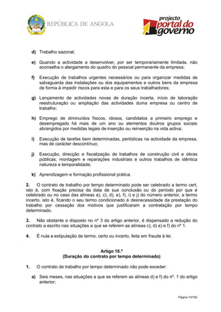 Página 10/162
d) Trabalho sazonal;
e) Quando a actividade a desenvolver, por ser temporariamente limitada, não
aconselha o alargamento do quadro do pessoal permanente da empresa;
f) Execução de trabalhos urgentes necessários ou para organizar medidas de
salvaguarda das instalações ou dos equipamentos e outros bens da empresa
de forma à impedir riscos para esta e para os seus trabalhadores;
g) Lançamento de actividades novas de duração incerta, início de laboração
reestruturação ou ampliação das actividades duma empresa ou centro de
trabalho;
h) Emprego de diminuídos físicos, idosos, candidatos a primeiro emprego e
desempregado há mais de um ano ou elementos doutros grupos sociais
abrangidos por medidas legais de inserção ou reinserção na vida activa;
i) Execução de tarefas bem determinadas, periódicas na actividade da empresa,
mas de carácter descontínuo;
j) Execução, direcção e fiscalização de trabalhos de construção civil e obras
públicas, montagem e reparações industriais e outros trabalhos de idêntica
natureza e temporalidade;
k) Aprendizagem e formação profissional prática.
2. O contrato de trabalho por tempo determinado pode ser celebrado a termo cert,
isto é, com fixação precisa da data de sua conclusão ou do período por que é
celebrado ou no caso das alíneas a), c), d), e), f), i) e j) do número anterior, a termo
incerto, isto é, ficando o seu termo condicionado à desnecessidade da prestação do
trabalho por cessação dos motivos que justificaram a contratação por tempo
determinado.
3. Não obstante o disposto no nº 3 do artigo anterior, é dispensado a redução do
contrato a escrito nas situações a que se referem as alíneas c), d) e) e f) do nº 1.
4. É nula a estipulação de termo, certo ou incerto, feita em fraude à lei.
Artigo 16.º
(Duração do contrato por tempo determinado)
1. O contrato de trabalho por tempo determinado não pode exceder:
a) Seis meses, nas situações a que se referem as alíneas d) e f) do nº. 1 do artigo
anterior;
 