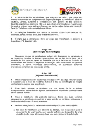 Página 100/162
1. A alimentação dos trabalhadores, que integrada no salário, quer paga pelo
mesmo ou fornecida em cumprimento de disposições legais ou contratuais, deve ser
saudável, variada, suficiente e confeccionada com géneros de boa qualidade,
devendo respeitar rigorosamente não só o que estiver determinado nos regulamentos
de saúde e higiene, como as instruções que, por escrito, sejam dadas pela Inspecção
Geral do Trabalho e pelas autoridades sanitárias.
2. As refeições fornecidas nos centros de trabalho podem incluir bebidas não
alcoólicas, sendo proibida a inclusão de bebidas alcoólica.
3. Sempre que a alimentação deva ser paga pelo trabalhador, é aplicável o
disposto no nº 6 do artigo 188º.
Artigo 194º
(Substituição da alimentação)
Nos casos em que os trabalhadores tenham sido deslocados ou transferidos e
as respectivas famílias os tenham acompanhado ou se lhes tenha junto, se a
alimentação fizer parte ou dever ser fornecida, por força da lei ou do contrato, os
trabalhadores têm direito à respectiva substituição pelo fornecimento de géneros
alimentares, a serem levantados semanalmente, em quantidade suficiente
proporcional ao número de pessoas da família.
Artigo 195º
(Regresso do trabalhador)
1. O trabalhador deslocado, nos termos definidos no nº 1 do artigo 191º, tem direito
a regressar para o local da residência habitual à data da constituição da relação
jurídico-laboral, quando esta se extinguir.
2. Esse direito abrange os familiares que, nos termos da lei, o tenham
acompanhado ou se lhe venham a juntar, bem como dos respectivos objectos e bens
de uso pessoal normal.
3. Caso o trabalhador não pretenda regressar dentro das duas semanas
subsequentes a conclusão do contrato e salvo acordo em contrário, extingue-se o
direito estabelecido nos números anteriores.
4. O direito de regresso do trabalhador é ainda obrigatório para o empregador:
a) No caso do trabalhador, por acidente ou doença, ficar incapacitado para o
desempenho do seu trabalho, com carácter definitivo ou temporário de longa
duração, tendo, neste último caso, lugar logo que medicamente autorizado.
 