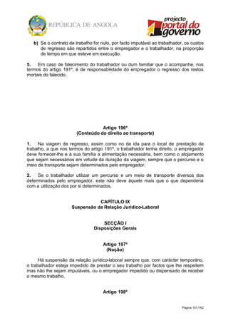 Página 101/162
b) Se o contrato de trabalho for nulo, por facto imputável ao trabalhador, os custos
de regresso são repartidos entre o empregador e o trabalhador, na proporção
de tempo em que esteve em execução.
5. Em caso de falecimento do trabalhador ou dum familiar que o acompanhe, nos
termos do artigo 191º, é de responsabilidade do empregador o regresso dos restos
mortais do falecido.
Artigo 196º
(Conteúdo do direito ao transporte)
1. Na viagem de regresso, assim como no de ida para o local de prestação de
trabalho, a que nos termos do artigo 191º, o trabalhador tenha direito, o empregador
deve fornecer-lhe e à sua família a alimentação necessária, bem como o alojamento
que sejam necessários em virtude da duração da viagem, sempre que o percurso e o
meio de transporte sejam determinados pelo empregador.
2. Se o trabalhador utilizar um percurso e um meio de transporte diversos dos
determinados pelo empregador, este não deve àquele mais que o que dependeria
com a utilização dos por si determinados.
CAPÍTULO IX
Suspensão da Relação Jurídico-Laboral
SECÇÃO I
Disposições Gerais
Artigo 197º
(Noção)
Há suspensão da relação jurídico-laboral sempre que, com carácter temporário,
o trabalhador esteja impedido de prestar o seu trabalho por factos que lhe respeitem
mas não lhe sejam imputáveis, ou o empregador impedido ou dispensado de receber
o mesmo trabalho.
Artigo 198º
 