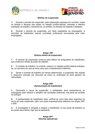 Página 102/162
(Efeitos da suspensão)
1. Durante o período de suspensão, salvo disposição expressa em contrário, cessa
os direitos e deveres das partes na relação jurídico-laboral, inerentes à efectiva
prestação do trabalho, mantendo-se, no entanto, os deveres de respeito e lealdade.
2. Durante o período de suspensão, por facto respeitante ao empregador, é
permitido ao trabalhador exercer actividade profissional remunerada para outro
empregador.
Artigo 199º
(Outros efeitos da suspensão)
1. O período de suspensão conta-se para efeitos de antiguidade do trabalhador,
que conserva o direito ao posto de trabalho.
2. O contrato de trabalho, no entanto, caduca e a relação jurídico-laboral extingue-
se, no momento em que se torne certo que o impedimento é definitivo.
3. Sendo o contrato de trabalho por tempo determinado, a suspensão não impede
a respectiva extinção por decursos do prazo ou verificação do facto gerador da
caducidade.
Artigo 200º
(Apresentação do trabalhador)
1. Terminada a causa da suspensão, o trabalhador deve apresentar-se ao
empregador para retomar o trabalho nas condições anteriores, sob pena do contrato
se extinguir.
2. A apresentação do trabalhador deve verificar-se cinco dias úteis seguintes ao
termo de cada suspensão, salvo nos casos expressamente referidos nos artigos 204º
e 209º.
3. O empregador é obrigado a integrar o trabalhador no seu posto de trabalho ou
em posto equivalente, logo que se apresente.
Artigo 201º
(Normas aplicativas)
 