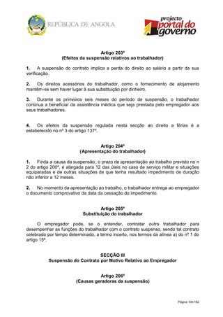 Página 104/162
Artigo 203º
(Efeitos da suspensão relativos ao trabalhador)
1. A suspensão do contrato implica a perda do direito ao salário a partir da sua
verificação.
2. Os direitos acessórios do trabalhador, como o fornecimento de alojamento
mantêm-se sem haver lugar à sua substituição por dinheiro.
3. Durante os primeiros seis meses do período de suspensão, o trabalhador
continua a beneficiar da assistência médica que seja prestada pelo empregador aos
seus trabalhadores.
4. Os efeitos da suspensão regulada nesta secção ao direito a férias é a
estabelecido no nº 3 do artigo 137º.
Artigo 204º
(Apresentação do trabalhador)
1. Finda a causa da suspensão, o prazo de apresentação ao trabalho previsto no n
2 do artigo 200º, é alargada para 12 das úteis no caso de serviço militar e situações
equiparadas e de outras situações de que tenha resultado impedimento de duração
não inferior a 12 meses.
2. No momento da apresentação ao trabalho, o trabalhador entrega ao empregador
o documento comprovativo da data da cessação do impedimento.
Artigo 205º
Substituição do trabalhador
O empregador pode, se o entender, contratar outro trabalhador para
desempenhar as funções do trabalhador com o contrato suspenso, sendo tal contrato
celebrado por tempo determinado, a termo incerto, nos termos da alínea a) do nº 1 do
artigo 15º.
SECÇÃO III
Suspensão do Contrato por Motivo Relativo ao Empregador
Artigo 206º
(Causas geradoras da suspensão)
 
