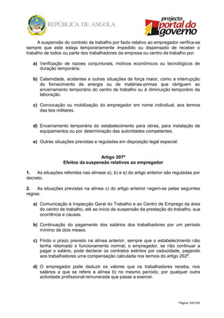 Página 105/162
A suspensão do contrato de trabalho por facto relativo ao empregador verifica-se
sempre que este esteja temporariamente impedido ou dispensado de receber o
trabalho de todos ou parte dos trabalhadores da empresa ou centro de trabalho por:
a) Verificação de razoes conjunturais, motivos económicos ou tecnológicos de
duração temporária.
b) Calamidade, acidentes e outras situações de força maior, como a interrupção
do fornecimento de energia ou de matérias-primas que obriguem ao
encerramento temporário do centro de trabalho ou à diminuição temporário da
laboração.
c) Convocação ou mobilização do empregador em nome individual, aos termos
das leis militares.
d) Encerramento temporária do estabelecimento para obras, para instalação de
equipamentos ou por determinação das autoridades competentes.
e) Outras situações previstas e reguladas em disposição legal especial.
Artigo 207º
Efeitos da suspensão relativos ao empregador
1. As situações referidas nas alíneas a), b) e e) do artigo anterior são reguladas por
decreto.
2. As situações previstas na alínea c) do artigo anterior regem-se pelas seguintes
regras:
a) Comunicação à Inspecção Geral do Trabalho e ao Centro de Emprego da área
do centro de trabalho, até ao início da suspensão da prestação do trabalho, sua
ocorrência e causas.
b) Continuação do pagamento dos salários dos trabalhadores por um período
mínimo de dois meses.
c) Findo o prazo previsto na alínea anterior, sempre que o estabelecimento não
tenha retomado o funcionamento normal, o empregador, se não continuar a
pagar o salário, pode declarar os contratos extintos por caducidade, pagando
aos trabalhadores uma compensação calculada nos termos do artigo 262º.
d) O empregador pode deduzir os valores que os trabalhadores receba, nos
salários a que se refere a alínea b) no mesmo período, por qualquer outra
actividade profissional remunerada que passe a exercer.
 
