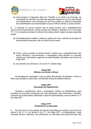 Página 106/162
e) Comunicação à Inspecção Geral do Trabalho e ao Centro de Emprego, da
caducidade do contrato, nos três dias seguintes àquele em que foi comunicado
aos trabalhadores, com indicação de que foram pagos ou postas à disposição
dos trabalhadores as compensações a que se refere a alínea c), deste número.
3. O disposto no número anterior não se aplica sempre que o estabelecimento
continue em funcionamento, mesmo quando se verifique o disposto no nº 3 do artigo
71º. 4. As situações previstas na alínea d) do artigo anterior regem-se pelas seguintes
regras:
a) Os trabalhadores mantêm o direito ao salário por todo o período de duração do
encerramento temporário, até ao limite de seis meses.
b) Findo o prazo previsto na alínea anterior, sempre que o estabelecimento não
tenha retomado o funcionamento, o empregador pode declarar os contratos
extintos por caducidade, pagando as indemnizações calculadas nos termos do
artigo 261º.
c) As previstas nas alíneas a), d) e e) do nº 2 deste artigo.
Artigo 208º
(Efeitos nos direito à férias)
As situações de suspensão a que se refere esta secção não afectam o direito a
férias cuja duração e, para efeito, considerado tempo de trabalho efectivo.
Artigo 209º
(Cessação do impedimento)
Cessado o impedimento, deve o empregador notificar os trabalhadores cujos
contratos se encontrem suspensos, por meio apropriado, para retornarem o trabalho,
contando-se da data dessa notificação o prazo de apresentação a que se refere o nº 2
do artigo 200º.
Artigo 210º
(Preferência na admissão)
1. No prazo de um ano contado da data da caducidade do contrato, nos termos da
alínea c) do nº 2 e da alínea b) do nº 3 do artigo 207º, os trabalhadores, cujos
contratos tenham caducado, têm preferência na admissão para preenchimento das
 