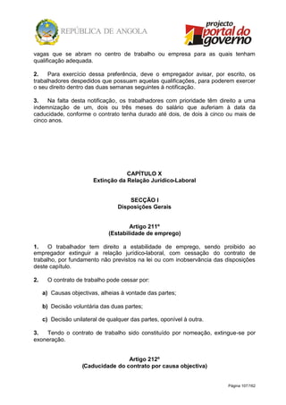 Página 107/162
vagas que se abram no centro de trabalho ou empresa para as quais tenham
qualificação adequada.
2. Para exercício dessa preferência, deve o empregador avisar, por escrito, os
trabalhadores despedidos que possuam aquelas qualificações, para poderem exercer
o seu direito dentro das duas semanas seguintes à notificação.
3. Na falta desta notificação, os trabalhadores com prioridade têm direito a uma
indemnização de um, dois ou três meses do salário que auferiam à data da
caducidade, conforme o contrato tenha durado até dois, de dois à cinco ou mais de
cinco anos.
CAPÍTULO X
Extinção da Relação Jurídico-Laboral
SECÇÃO I
Disposições Gerais
Artigo 211º
(Estabilidade de emprego)
1. O trabalhador tem direito a estabilidade de emprego, sendo proibido ao
empregador extinguir a relação jurídico-laboral, com cessação do contrato de
trabalho, por fundamento não previstos na lei ou com inobservância das disposições
deste capítulo.
2. O contrato de trabalho pode cessar por:
a) Causas objectivas, alheias à vontade das partes;
b) Decisão voluntária das duas partes;
c) Decisão unilateral de qualquer das partes, oponível à outra.
3. Tendo o contrato de trabalho sido constituído por nomeação, extingue-se por
exoneração.
Artigo 212º
(Caducidade do contrato por causa objectiva)
 