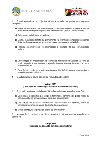 Página 108/162
1. O contrato caduca por objectiva, alheia à vontade das partes, nas seguintes
situações:
a) Morte, incapacidade total e permanente do trabalhador ou incapacidade parcial,
mas permanente que o impossibilite de continuar a prestar o seu trabalho;
b) Reforma do trabalhador por velhice;
c) Morte,, incapacidade total ou permanente ou reforma do empregador, quando
dela resultar o encerramento da empresa ou cessação da actividade;
d) Falência ou insolvência do empregador e extinção da sua personalidade
jurídica;
e) Condenação do trabalhador por sentença transitada em julgada, à pena de
prisão superior à um ano ou independentemente da sua duração nos casos
previstos por lei;
f) Caso fortuito ou de força maior que impossibilite definitivamente a prestação ou
o recebimento do trabalho;
2. A caducidade por causa objectiva é regulada na Secção II.
Artigo 213º
(Cessação do contrato por decisão voluntária das partes)
1. O contrato cessa por decisão voluntária das partes nas seguintes situações:
a) Caducidade do contrato por tempo determinado, por termo do prazo fixado ou
por conclusão da obra ou serviço para que foi celebrado;
b) Em virtude de cláusulas validamente estabelecidas no contrato, salvo se
constituírem manifesto abuso de direito do empregador;
c) Mútuo acordo, na vigência de direito do empregador.
2. A cessação do contrato por motivos descritos no número anterior é regulado na
Secção III.
Artigo 214º
(Rescisão do contrato por decisão unilateral)
 