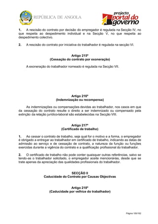 Página 109/162
1. A rescisão do contrato por decisão do empregador é regulada na Secção IV, no
que respeita ao despedimento individual e na Secção V, no que respeita ao
despedimento colectivo.
2. A rescisão do contrato por iniciativa do trabalhador é regulada na secção VI.
Artigo 215º
(Cessação do contrato por exoneração)
A exoneração do trabalhador nomeado é regulada na Secção VII.
Artigo 216º
(Indemnização ou recompensa)
As indemnizações ou compensações devidas ao trabalhador, nos casos em que
da cessação do contrato resulte o direito a ser indemnizado ou compensado pela
extinção da relação jurídico-laboral são estabelecidas na Secção VIII.
Artigo 217º
(Certificado de trabalho)
1. Ao cessar o contrato de trabalho, seja qual for o motivo e a forma, o empregador
é obrigado a entregar ao trabalhador em certificado de trabalho, indicando as datas de
admissão ao serviço e de cessação de contrato, a natureza da função ou funções
exercidas durante a vigência do contrato e a qualificação profissional do trabalhador.
2. O certificado de trabalho não pode conter quaisquer outras referências, salvo se
tendo-as o trabalhador solicitado, o empregador aceite mencioná-las, desde que se
trate apenas da apreciação das qualidades profissionais do trabalhador.
SECÇÃO II
Caducidade do Contrato por Causas Objectivas
Artigo 218º
(Caducidade por velhice do trabalhador)
 