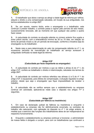 Página 110/162
1. O trabalhador que deixe o serviço ao atingir a idade legal de reforma por velhice,
adquire o direito a uma compensação calculada, em função da sua antiguidade, nos
termos estabelecidos no artigo 262º.
2. Se, por acordo, mesmo tácito, entre o empregador e o trabalhador, este
continuar a prestar trabalho, o contrato passa a vigorar pelo período de seis meses,
sucessivamente renovado, até ao momento em que qualquer das partes o queira
fazer cessar.
3. A caducidade do contrato na situação referida no número anterior fica sujeita a
aviso prévio escrito, com a antecedência mínima de 30 ou 15 dias, em relação ao
termo do período inicial ou de um período de renovação, conforme a iniciativa seja do
empregador ou do trabalhador.
4. Neste caso e para determinação do valor da compensação referida no nº 1, os
sucessivos períodos de manutenção do trabalhador ao serviço acrescem à
antiguidade verificada na idade legal da reforma.
Artigo 219º
(Caducidade por facto respeitante ao empregador)
1. A caducidade do contrato por motivos a que se refere a alínea d) do nº 1, do
artigo 212º, confere ao trabalhador o direito à indemnização, calculada nos termos do
artigo 264º.
2. A caducidade do contrato por motivos referidos nas alíneas c) e f) do nº 1 do
artigo 212º, é equiparada, para efeitos de compensação, à situação regulada no artigo
anterior, desde que seja o empregador que fique impossibilitado de receber o
trabalho.
3. A caducidade não se verifica sempre que o estabelecimento ou empresa
continue em actividade, aplicando-se neste caso o disposto nos artigos 71º e
seguintes.
Artigo 220º
(Caducidade por falência ou insolvência)
1. Em caso de declaração judicial de falência ou insolvência e enquanto o
estabelecimento ou empresa não for definitivamente encerrado, os contratos de
trabalho vão caducando, com aplicação do disposto no nº 1 do artigo anterior, à
medida que o exercício das funções dos trabalhadores deixe de ser indispensável ao
respectivo funcionamento.
2. Enquanto o estabelecimento ou empresa continuar a funcionar, o administrador
da massa falida é obrigado a cumprir, para com os trabalhadores que continuem a
 