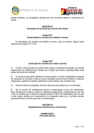 Página 111/162
prestar trabalho, as obrigações salariais que vão vencendo desde a propositura da
acção.
SECÇÃO III
Cessação do Contrato por Acordo das Partes
Artigo 221º
(Caducidade do contrato de trabalho a termo)
A caducidade do contrato de trabalho a termo, certo ou incerto, rege-se pelo
disposto nos artigos 15º à 18º.
Artigo 222º
(Cessação do contrato por mútuo acordo)
1. A todo o tempo podem as partes fazer cessar o contrato de trabalho, por tempo
determinado ou indeterminado, desde que o façam por escrito, assinado pelas duas
partes sob pena de nulidade.
2. O acordo escrito deve identificar as duas partes e conter a declaração expressa
de cessação do contrato, a data em que a cessação deve produzir efeitos e a data de
celebração, podendo as partes estabelecer outros efeitos não contrário à lei.
3. Acordo é feito em duplicado, ficando cada uma das partes com um exemplar.
4. Se no acordo for estabelecida alguma compensação à favor do trabalhador,
deve declarar-se a data ou datas do respectivo pagamento, entendendo-se que não
inclui os créditos que à data da cessação existam à favor do trabalhador nem os que
a este sejam devidos em consequência da cessação, salvo se o contrário constar
expressamente do acordo que fixa a compensação.
SECÇÃO IV
Despedimento Individual por Justa Causa
SUBSECÇÃO I
Princípios Gerais
 