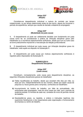 Página 112/162
Artigo 223º
(Noção)
Considera-se despedimento individual a ruptura do contrato por tempo
indeterminado, ou por tempo determinado antes do seu termo, depois de concluído o
período de experiência, sempre que resulte de decisão unilateral do empregador.
Artigo 224º
(Modalidade de justa causa)
1. O despedimento só pode ser validamente decidido com fundamento em justa
causa como tal, se considerando a prática de infracção disciplinar grave pelo
trabalhador ou a ocorrência objectivamente verificáveis, desde que num ou outro caso
se torne praticamente impossível a manutenção da relação jurídico-laboral.
2. O despedimento individual por justa causa, por infracção disciplinar grave do
trabalhador, está sujeito ao disposto na Subsecção II.
3. O despedimento por justa causa por motivos objectivamente verificáveis é
regulado pelos disposições da Subsecção III.
SUBSECÇÃO II
Despedimento Disciplinar
Artigo 225º
(Justa causa)
Constituem, nomeadamente, justa causa para despedimento disciplinar, as
seguintes infracções disciplinares graves do trabalhador:
a) Faltas injustificadas ao trabalho, desde que excedam três dias por mês, ou
doze por ano, independentemente do seu número, desde que sejam causa de
prejuízos ou riscos graves para a empresa, conhecidos do trabalhador.
b) Incumprimento do horário de trabalho, por falta de pontualidade, não
autorizadas pelo empregador, mais de cinco vezes por mês, que o período da
ausência exceda 15 minutos de cada vez, contados do início do período normal
de trabalho.
c) Desobediência grave, ou repetida, a ordens e instruções legítimas dos
superiores hierárquicos e dos responsáveis pela organização e funcionamento
da empresa ou centro de trabalho.
 