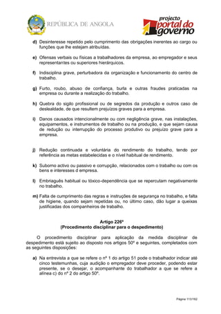 Página 113/162
d) Desinteresse repetido pelo cumprimento das obrigações inerentes ao cargo ou
funções que lhe estejam atribuídas.
e) Ofensas verbais ou físicas a trabalhadores da empresa, ao empregador e seus
representantes ou superiores hierárquicos.
f) Indisciplina grave, perturbadora da organização e funcionamento do centro de
trabalho.
g) Furto, roubo, abuso de confiança, burla e outras fraudes praticadas na
empresa ou durante a realização do trabalho.
h) Quebra do sigilo profissional ou de segredos da produção e outros caso de
deslealdade, de que resultem prejuízos graves para a empresa.
i) Danos causados intencionalmente ou com negligência grave, nas instalações,
equipamentos, e instrumentos de trabalho ou na produção, e que sejam causa
de redução ou interrupção do processo produtivo ou prejuízo grave para a
empresa.
j) Redução continuada e voluntária do rendimento do trabalho, tendo por
referência as metas estabelecidas e o nível habitual de rendimento.
k) Suborno activo ou passivo e corrupção, relacionados com o trabalho ou com os
bens e interesses d empresa.
l) Embriaguês habitual ou tóxico-dependência que se repercutam negativamente
no trabalho.
m) Falta de cumprimento das regras e instruções de segurança no trabalho, e falta
de higiene, quando sejam repetidas ou, no último caso, dão lugar a queixas
justificadas dos companheiros de trabalho.
Artigo 226º
(Procedimento disciplinar para o despedimento)
O procedimento disciplinar para aplicação da medida disciplinar de
despedimento está sujeito ao disposto nos artigos 50º e seguintes, completados com
as seguintes disposições:
a) Na entrevista a que se refere o nº 1 do artigo 51 pode o trabalhador indicar até
cinco testemunhas, cuja audição o empregador deve proceder, podendo estar
presente, se o desejar, o acompanhante do trabalhador a que se refere a
alínea c) do nº 2 do artigo 50º.
 