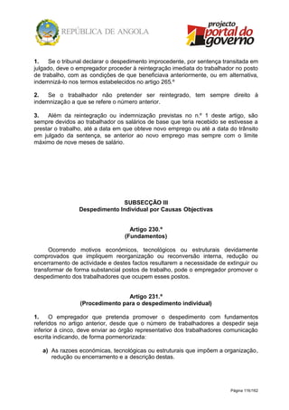 Página 116/162
1. Se o tribunal declarar o despedimento improcedente, por sentença transitada em
julgado, deve o empregador proceder à reintegração imediata do trabalhador no posto
de trabalho, com as condições de que beneficiava anteriormente, ou em alternativa,
indemnizá-lo nos termos estabelecidos no artigo 265.º
2. Se o trabalhador não pretender ser reintegrado, tem sempre direito à
indemnização a que se refere o número anterior.
3. Além da reintegração ou indemnização previstas no n.º 1 deste artigo, são
sempre devidos ao trabalhador os salários de base que teria recebido se estivesse a
prestar o trabalho, até a data em que obteve novo emprego ou até a data do trânsito
em julgado da sentença, se anterior ao novo emprego mas sempre com o limite
máximo de nove meses de salário.
SUBSECÇÃO III
Despedimento Individual por Causas Objectivas
Artigo 230.º
(Fundamentos)
Ocorrendo motivos económicos, tecnológicos ou estruturais devidamente
comprovados que impliquem reorganização ou reconversão interna, redução ou
encerramento de actividade e destes factos resultarem a necessidade de extinguir ou
transformar de forma substancial postos de trabalho, pode o empregador promover o
despedimento dos trabalhadores que ocupem esses postos.
Artigo 231.º
(Procedimento para o despedimento individual)
1. O empregador que pretenda promover o despedimento com fundamentos
referidos no artigo anterior, desde que o número de trabalhadores a despedir seja
inferior à cinco, deve enviar ao órgão representativo dos trabalhadores comunicação
escrita indicando, de forma pormenorizada:
a) As razoes económicas, tecnológicas ou estruturais que impõem a organização,
redução ou encerramento e a descrição destas.
 