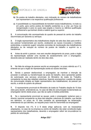 Página 117/162
b) Os postos de trabalho afectados, com indicação do número de trabalhadores
que representam e da respectiva qualificação profissional.
c) A possibilidade ou impossibilidade de transferir esses trabalhadores, no todo ou
em parte, para outros postos de trabalho existentes ou a criar, por força da
reorganização e para os quais seja exigida a mesma ou idêntica qualificação
profissional e que tenham direito a salário igual ou superior.
2. A comunicação não acompanhada do quadro de pessoal do centro de trabalho
discriminado por sectores ou serviços.
3. O órgão representativo dos trabalhadores dispõe de sete dias úteis para emitir o
seu parecer fundamentado por escrito, analisando as razoes invocadas e medidas
pretendidas, e podendo sugerir soluções concretas de recolocação dos trabalhadores
afectados ou de redução do número de postos de trabalho a suprimir ou a
transformar.
4. Antes de emitir o parecer, mas sem resultar alargamento do prazo, pode o órgão
de representação solicitar uma reunião de esclarecimento com o empregador,
devendo esta ser realizada dentro de dois dias úteis.
5. Na falta de entrega de parecer escrito ao empregador, no prazo referido ao nº 3,
entende-se que o órgão de representação aceita as razoes descritas.
6. Sendo o parecer desfavorável, o empregador, se mantiver a intenção de
proceder à extinção ou transformação de posto de trabalho, deve apresentar pedido
de autorização aos serviços provinciais do Ministério de tutela do Trabalho,
competente na área das relações colectivas, fazendo acompanhar o pedido de cópias
da comunicação dirigida ao órgão representativo dos trabalhadores, do parecer por
escrito, e ainda do quadro de pessoal.
7. O representante provincial do Ministério de tutela do Trabalho dispõe de 10 dias
úteis para decidir, entendendo-se, no caso de falta de comunicação fundamentada ao
empregador dentro deste prazo, que não se opõe à medida pretendida.
8. Se o representante provincial se opuser, pode o empregador reclamar para o
director nacional competente na área das relações colectivas do trabalho, que decida
em definitivo, no prazo de 15 dias contados da apresentação da reclamação,
entendendo-se que atendeu, se naquele prazo nada for transmitido ao empregador.
9. O disposto nos nºs. 6 à 8 deste artigo aplica-se, com as necessárias
adaptações, no caso de na empresa ou centro de trabalho não estar constituído órgão
representativo dos trabalhadores, devendo o empregador referir tal circunstância no
pedido de autorização.
Artigo 232.º
 