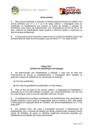 Página 118/162
(Aviso prévio)
1. Não havendo oposição à extinção ou transformação dos postos de trabalho, nos
termos definidos aos n.º 3, 5, 7 ou 8 do artigo anterior, o empregado envia ao
trabalhador ou trabalhadores que ocupam os postos de trabalho a extinguir ou
transformar aviso prévio de despedimento, com antecedência mínima de 60 ou 30
dias, conforme os trabalhadores sejam quadros e técnicos médios e superiores ou
doutros grupos profissionais.
2. O Aviso prévio deve mencionar a data em que o contrato de trabalho cessa e ser
acompanhado de cópia da comunicação a que se refere o nº 1 do artigo anterior.
Artigo 233.º
(Critério de manutenção de emprego)
1. Na determinação dos trabalhadores a despedir o caso não se trate dos
encerramento do serviço ou estabelecimento, o empregador deve respeitar os
seguintes critérios de preferência na manutenção do emprego:
a) Os mais qualificados.
b) Em caso de igualdade de qualificação, os mais antigos.
2. Para os fins da alínea b) do número anterior, a antiguidade do trabalhador é
acrescida de um ano pelo cônjuge ou pessoa, que, comprovadamente, com ele viva
em união de facto e de um ano por cada filho menor de 14 anos.
3. O despedimento de antigos combatentes e de trabalhadores com capacidade de
trabalho reduzida, comum grau de incapacidade igual ou superior à 20%, está sujeito
à autorização da Inspecção Geral do Trabalho, nos termos estabelecidos no n.º 3 do
artigo 227º.
4. Em qualquer caso, não pode o empregador promover o despedimento de
trabalhadores com o contrato de trabalho por tempo indeterminado enquanto houver
postos de trabalhos de iguais ou idênticas exigências funcionais ocupados por
trabalhadores contratados por tempo determinado.
 