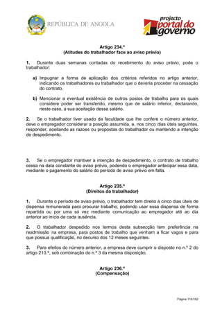 Página 119/162
Artigo 234.º
(Atitudes do trabalhador face ao aviso prévio)
1. Durante duas semanas contadas do recebimento do aviso prévio, pode o
trabalhador:
a) Impugnar a forma de aplicação dos critérios referidos no artigo anterior,
indicando os trabalhadores ou trabalhador que o deveria proceder na cessação
do contrato.
b) Mencionar a eventual existência de outros postos de trabalho para os quais
considere poder ser transferido, mesmo que de salário inferior, declarando,
neste caso, a sua aceitação desse salário.
2. Se o trabalhador tiver usado da faculdade que lhe confere o número anterior,
deve o empregador considerar a posição assumida, e, nos cinco dias úteis seguintes,
responder, aceitando as razoes ou propostas do trabalhador ou mantendo a intenção
de despedimento.
3. Se o empregador mantiver a intenção de despedimento, o contrato de trabalho
cessa na data constante do aviso prévio, podendo o empregador antecipar essa data,
mediante o pagamento do salário do período de aviso prévio em falta.
Artigo 235.º
(Direitos do trabalhador)
1. Durante o período de aviso prévio, o trabalhador tem direito à cinco dias úteis de
dispensa remunerada para procurar trabalho, podendo usar essa dispensa de forma
repartida ou por uma só vez mediante comunicação ao empregador até ao dia
anterior ao início de cada ausência.
2. O trabalhador despedido nos termos desta subsecção tem preferência na
readmissão na empresa, para postos de trabalho que venham a ficar vagos e para
que possua qualificação, no decurso dos 12 meses seguintes.
3. Para efeitos do número anterior, a empresa deve cumprir o disposto no n.º 2 do
artigo 210.º, sob combinação do n.º 3 da mesma disposição.
Artigo 236.º
(Compensação)
 