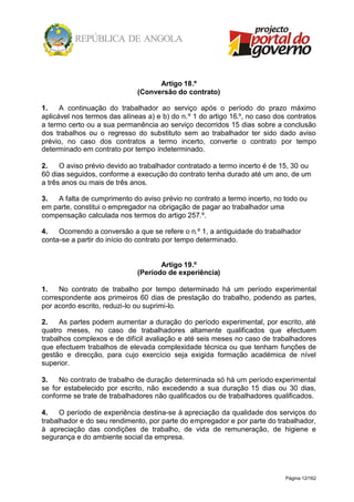 Página 12/162
Artigo 18.º
(Conversão do contrato)
1. A continuação do trabalhador ao serviço após o período do prazo máximo
aplicável nos termos das alíneas a) e b) do n.º 1 do artigo 16.º, no caso dos contratos
a termo certo ou a sua permanência ao serviço decorridos 15 dias sobre a conclusão
dos trabalhos ou o regresso do substituto sem ao trabalhador ter sido dado aviso
prévio, no caso dos contratos a termo incerto, converte o contrato por tempo
determinado em contrato por tempo indeterminado.
2. O aviso prévio devido ao trabalhador contratado a termo incerto é de 15, 30 ou
60 dias seguidos, conforme a execução do contrato tenha durado até um ano, de um
a três anos ou mais de três anos.
3. A falta de cumprimento do aviso prévio no contrato a termo incerto, no todo ou
em parte, constitui o empregador na obrigação de pagar ao trabalhador uma
compensação calculada nos termos do artigo 257.º.
4. Ocorrendo a conversão a que se refere o n.º 1, a antiguidade do trabalhador
conta-se a partir do início do contrato por tempo determinado.
Artigo 19.º
(Período de experiência)
1. No contrato de trabalho por tempo determinado há um período experimental
correspondente aos primeiros 60 dias de prestação do trabalho, podendo as partes,
por acordo escrito, reduzi-lo ou suprimi-lo.
2. As partes podem aumentar a duração do período experimental, por escrito, até
quatro meses, no caso de trabalhadores altamente qualificados que efectuem
trabalhos complexos e de difícil avaliação e até seis meses no caso de trabalhadores
que efectuem trabalhos de elevada complexidade técnica ou que tenham funções de
gestão e direcção, para cujo exercício seja exigida formação académica de nível
superior.
3. No contrato de trabalho de duração determinada só há um período experimental
se for estabelecido por escrito, não excedendo a sua duração 15 dias ou 30 dias,
conforme se trate de trabalhadores não qualificados ou de trabalhadores qualificados.
4. O período de experiência destina-se à apreciação da qualidade dos serviços do
trabalhador e do seu rendimento, por parte do empregador e por parte do trabalhador,
à apreciação das condições de trabalho, de vida de remuneração, de higiene e
segurança e do ambiente social da empresa.
 