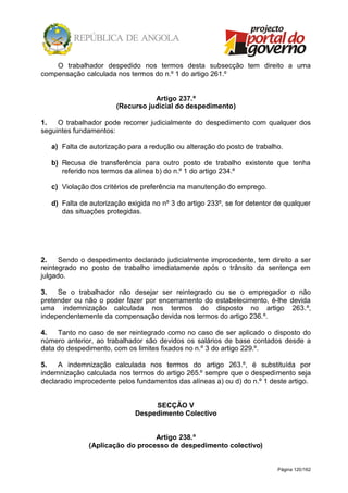 Página 120/162
O trabalhador despedido nos termos desta subsecção tem direito a uma
compensação calculada nos termos do n.º 1 do artigo 261.º
Artigo 237.º
(Recurso judicial do despedimento)
1. O trabalhador pode recorrer judicialmente do despedimento com qualquer dos
seguintes fundamentos:
a) Falta de autorização para a redução ou alteração do posto de trabalho.
b) Recusa de transferência para outro posto de trabalho existente que tenha
referido nos termos da alínea b) do n.º 1 do artigo 234.º
c) Violação dos critérios de preferência na manutenção do emprego.
d) Falta de autorização exigida no nº 3 do artigo 233º, se for detentor de qualquer
das situações protegidas.
2. Sendo o despedimento declarado judicialmente improcedente, tem direito a ser
reintegrado no posto de trabalho imediatamente após o trânsito da sentença em
julgado.
3. Se o trabalhador não desejar ser reintegrado ou se o empregador o não
pretender ou não o poder fazer por encerramento do estabelecimento, é-lhe devida
uma indemnização calculada nos termos do disposto no artigo 263.º,
independentemente da compensação devida nos termos do artigo 236.º.
4. Tanto no caso de ser reintegrado como no caso de ser aplicado o disposto do
número anterior, ao trabalhador são devidos os salários de base contados desde a
data do despedimento, com os limites fixados no n.º 3 do artigo 229.º.
5. A indemnização calculada nos termos do artigo 263.º, é substituída por
indemnização calculada nos termos do artigo 265.º sempre que o despedimento seja
declarado improcedente pelos fundamentos das alíneas a) ou d) do n.º 1 deste artigo.
SECÇÃO V
Despedimento Colectivo
Artigo 238.º
(Aplicação do processo de despedimento colectivo)
 