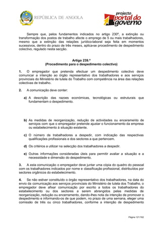 Página 121/162
Sempre que, pelos fundamentos indicados no artigo 230º, a extinção ou
transformação dos postos de trabalho afecte o emprego de 5 ou mais trabalhadores,
mesmo que a extinção das relações jurídico-laboral seja feita em momentos
sucessivos, dentro do prazo de três meses, aplica-se procedimento de despedimento
colectivo, regulado nesta secção.
Artigo 239.º
(Procedimento para o despedimento colectivo)
1. O empregador que pretenda efectuar um despedimento colectivo deve
comunicar a intenção ao órgão representativo dos trabalhadores e aos serviços
provinciais do Ministério de tutela do Trabalho com competência na área das relações
colectivas de trabalho.
2. A comunicação deve conter:
a) A descrição das razoes económicas, tecnológicas ou estruturais que
fundamentam o despedimento.
b) As medidas de reorganização, redução de actividades ou enceramento de
serviços com que o empregador pretende ajustar o funcionamento da empresa
ou estabelecimento à situação existente.
c) O número de trabalhadores a despedir, com indicação das respectivas
qualificações profissionais e dos sectores a que pertencem.
d) Os critérios a utilizar na selecção dos trabalhadores a despedir.
e) Outras informações consideradas úteis para permitir avaliar a situação e a
necessidade e dimensão do despedimento.
3. A esta comunicação o empregador deve juntar uma cópia do quadro do pessoal
com os trabalhadores indicados por nome e classificação profissional, distribuídos por
sectores orgânicos do estabelecimento.
4. Se não estiver constituído o órgão representativo dos trabalhadores, na data do
envio da comunicação aos serviços provinciais do Ministério de tutela dos Trabalho, o
empregador deve afixar comunicação por escrito a todos os trabalhadores do
estabelecimento ou dos sectores a serem abrangidos pelas medidas de
reorganização, redução ou encerramento, dando-lhes nota da intenção de promover o
despedimento e informando-os de que podem, no prazo de uma semana, eleger uma
comissão de três ou cinco trabalhadores, conforme a intenção de despedimento
 